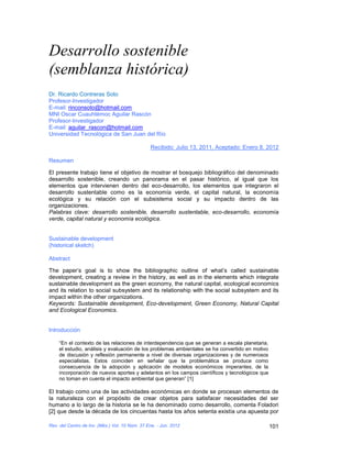 Desarrollo sostenible
(semblanza histórica)
Dr. Ricardo Contreras Soto
Profesor-Investigador
E-mail: rinconsoto@hotmail.com
MNI Oscar Cuauhtémoc Aguilar Rascón
Profesor-Investigador
E-mail: aguilar_rascon@hotmail.com
Universidad Tecnológica de San Juan del Río

                                                Recibido: Julio 13, 2011, Aceptado: Enero 8, 2012

Resumen

El presente trabajo tiene el objetivo de mostrar el bosquejo bibliográfico del denominado
desarrollo sostenible, creando un panorama en el pasar histórico, al igual que los
elementos que intervienen dentro del eco-desarrollo, los elementos que integraron el
desarrollo sustentable como es la economía verde, el capital natural, la economía
ecológica y su relación con el subsistema social y su impacto dentro de las
organizaciones.
Palabras clave: desarrollo sostenible, desarrollo sustentable, eco-desarrollo, economía
verde, capital natural y economía ecológica.


Sustainable development
(historical sketch)

Abstract

The paper’s goal is to show the bibliographic outline of what’s called sustainable
development, creating a review in the history, as well as in the elements which integrate
sustainable development as the green economy, the natural capital, ecological economics
and its relation to social subsystem and its relationship with the social subsystem and its
impact within the other organizations.
Keywords: Sustainable development, Eco-development, Green Economy, Natural Capital
and Ecological Economics.


Introducción

    “En el contexto de las relaciones de interdependencia que se generan a escala planetaria,
    el estudio, análisis y evaluación de los problemas ambientales se ha convertido en motivo
    de discusión y reflexión permanente a nivel de diversas organizaciones y de numerosos
    especialistas. Estos coinciden en señalar que la problemática se produce como
    consecuencia de la adopción y aplicación de modelos económicos imperantes, de la
    incorporación de nuevos aportes y adelantos en los campos científicos y tecnológicos que
    no toman en cuenta el impacto ambiental que generan” [1]

El trabajo como una de las actividades económicas en donde se procesan elementos de
la naturaleza con el propósito de crear objetos para satisfacer necesidades del ser
humano a lo largo de la historia se le ha denominado como desarrollo, comenta Foladori
[2] que desde la década de los cincuentas hasta los años setenta existía una apuesta por

Rev. del Centro de Inv. (Méx.) Vol. 10 Núm. 37 Ene. - Jun. 2012                                 101
 