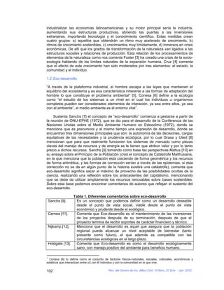industrializar las economías latinoamericanas y su motor principal sería la industria,
aumentando sus estructuras productivas, abriendo las puertas a las inversiones
extranjeras, importando tecnología y el conocimiento científico. Estas medidas crean
cuatro grupos: a) aquellos que obtendrán un ritmo muy acelerado de crecimiento, b)
ritmos de crecimiento sostenibles, c) crecimientos muy tímidamente, d) inmersos en crisis
económicas, De allí que los grados de transformación de la naturaleza van ligados a las
estructuras sociales y relaciones de producción. Esta relación de los procesamientos de
elementos de la naturaleza como nos comenta Foster [3] ha creado una crisis de la socio-
ecología hablando de los límites naturales de la expansión humana, Cruz [4] comenta
que el efecto de este crecimiento han sido moderados por tres elementos: el estado, la
comunidad y el individuo.

1.2. Eco-desarrollo

“A través de la plataforma industrial, el hombre escapa a las leyes que mantienen el
equilibrio del ecosistema y es esa característica inherente a las formas de adaptación del
hombre lo que constituye el problema ambiental” [5], Conesa [6] define a la ecología
como “el estudio de los sistemas a un nivel en el cual los individuos u organismos
completos pueden ser considerados elementos de interación, ya sea entre ellos, ya sea
                                                        1
con el ambiente”, el medio ambiente es el entorno vital .

     Sustenta Sanchs [7] el concepto de “eco-desarrollo” comienza a gestarse a partir de
la reunión de ONU-EPHE (1972), que se dio para el desarrollo de la Conferencia de las
Naciones Unidas sobre el Medio Ambiente Humano en Estocolmo (1972), donde se
menciona que es precursora y al mismo tiempo una expresión de desarrollo, donde se
encuentran tres dimensiones principales que son: la autonomía de las decisiones, cargas
equitativas de las necesidades y la prudencia ecológica, por lo cual Grasa y Ulied [8]
mencionan que para que realmente funcionen los sistemas de mercado como piezas
claves del manejo de recursos y de energía se le tienen que atribuir valor y por lo tanto
precio a dichos recursos. Sanchs [9] tomando como base las perspectivas Maltus [10] en
su ensayo sobre el Principio de la Población (creó el concepto de Catástrofe Malthusiana,
en la que menciona que la población está creciendo de forma geométrica y los recursos
de forma aritmética, y las formas de corrección serían a través de las epidemias, si esta
corrección no se da en algún punto de la historia existirá una catástrofe), comenta que
eco-desarrollo significa sacar al máximo de provecho de las posibilidades ocultas de la
ciencia, realizando una reflexión sobre los antecedentes del capitalismo, mencionando
que se debe de utilizar ampliamente los recursos renovables sobre bases sostenibles.
Sobre esta base podemos encontrar comentarios de autores que reflejan el sustento del
eco-desarrollo:

                   Tabla 1. Diferentes comentarios sobre eco-desarrollo
    Sanchs [9].     Es un concepto que podemos definir como un desarrollo deseable
                    desde el punto de vista social, viable desde el punto de vista
                    económico y prudente desde el ecológico.
    Cernea [11].    Comenta que Eco-desarrollo es el mantenimiento de las inversiones
                    de los proyectos después de su terminación, después de que el
                    proyecto termina de recibir soportes de carácter financiero y técnico.
    Nijkamp [12].   Menciona que el desarrollo es aquel que asegura que la población
                    regional pueda alcanzar un nivel aceptable de bienestar (tanto
                    presente como futuro), el que además es compatible con las
                    circunstancias ecológicas en el largo plazo.
    Holdgate [13].  Comenta que Eco-desarrollo es como el desarrollo ecológicamente
                    sano, con manejo positivo del ambiente para beneficio humano.

1
  Conesa [6] lo define como el conjunto de factores físicos-naturales, sociales, culturales, económicos y
estéticos que interactúan entre sí) con él individuo y con la comunidad en la que vive.

102                                         Rev. del Centro de Inv. (Méx.) Vol. 10 Núm. 37 Ene. - Jun. 2012
 