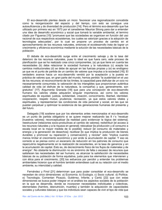 El eco-desarrollo plantea desde un inicio: favorecer una regionalización concebida
como la reorganización del espacio y del tiempo, con esto se consigue una
autosuficiencia y de diversidad de producción [14]. Pero el término eco-desarrollo que fue
utilizado por primera vez en 1973 por el canadiense Maurice Strong para dar a entender
una idea de desarrollo económico y social que tomará la variable ambiental, el termino
citado por Figueroa [15] “promueve que las sociedades se organicen en función del uso
racional de sus respectivos ecosistemas, los cuales se valorizan gracias a la adopción de
tecnologías adecuadas”, por lo cual se propone un proceso de cambio en el
aprovechamiento de los recursos naturales, entonces el ecodesarrollo trata de lograr un
crecimiento y eficiencia económica mediante la solución de las necesidades básicas de la
población.

     El debate de eco-desarrollo surge entre el crecimiento salvaje y de la tasa del
deterioro de los recursos naturales, pues lo ideal es que fuera cero, este proceso de
planificación que se ha realizado crea cinco componentes, (a) ya que tiene en cuenta las
necesidades (b) debe relacionar la sociedad humana y la naturaleza (c) acepta los
cambios institucionales (d) se debe de apoyar en las fuerzas propias y (e) es endógeno
ya que es el punto de partida de un cambio de valores que impulsa a la sociedad [16]; El
verdadero avance hacia un eco-desarrollo vendrá por la aceptación y la puesta en
práctica de valores que, en gran parte del mundo, hemos perdido “la austeridad en el uso
de los recursos; el reconocimiento de los límites; la capacidad para disfrutar de un ocio no
necesariamente consumista; la valoración de los intangibles que proporcionan auténtica
calidad de vida (el disfrute de la naturaleza, la compañía) y que, generalmente, son
gratuitos” [17]. Argumenta Granada [18] que para una concepción de eco-desarrollo
humano los valores vitales adquieren singular importancia, así como los valores
espirituales de equidad, justicia, solidaridad, creación, conocimiento, libertad, identidad,
cooperación, respeto mutuo, prudencia, recreación, ya que estos valores vitales y
espirituales, y representarían las condiciones de vida personal y social, en las que se
puedan perpetuar y optimizar la existencia de las generaciones humanas del presente y
del futuro.

     Delagado [19] sostiene que por los elementos antes mencionados el eco-desarrollo
es un punto de partida obligatorio si se quiere mejorar realizando las 8 r´s “revaluar
[nuestros valores]; reconceptualizar [la realidad para evidenciar la lógica del sistema];
reestructurar [relaciones socio-productivas al cambio de valores]; redistribuir [el acceso a
los recursos naturales y a la riqueza en general]; relocalizar [la producción y el consumo a
escala local en la mayor medida de lo posible]; reducir [el consumo de materiales y
energía y la generación de desechos]; reutilizar [lo que implica la producción de bienes
durables y promover su reparación y conservación]; y reciclar” esto “implica cuando
menos limitar el crecimiento económico y por ende la acumulación de capital. Y eso es
correcto si se piensa como un escenario de reducción en los patrones de consumo que
repercutiría negativamente en la realización de excedentes, en la tasa de ganancia y en
la acumulación de capital. Esto es, de decrecimiento físico de los flujos de materiales y de
energía”. No obstante la disminución no es sinónimo de falta o escasez de recursos que
satisfacen las necesidades del ser humano, es alcanzar la satisfacción de necesidades
básicas de su población de forma equitativa, justa para los elementos que intervienen y
con ética para el crecimiento, [20] los esfuerzos por percibir y entender los problemas
ambientales hicieron que el hombre también entendiese cuál es su relación con el medio
ambiente, su intencidad y calidad.

    Fernández y Finol [21] determinan que para poder consolidar el eco-desarrollo se
necesitan de cinco dimensiones: a) Economía. b) Ecología. c) Socio cultural. d) Política.
e) Tecnología. Comentan Picazzo, Gutiérrez, Infante, y Cantú [22] que con estas
dimensiones se busca poder integrar en el análisis los aspectos sociales de la población
en la que se desarrolla, donde se incorporan necesidades individuales y colectivas,
elementales (hambre, desnutrición, muertes) y también la adquisición de capacidades
sociales y culturales básicas y que los individuos sean capaces de vivir el tipo de vida que

Rev. del Centro de Inv. (Méx.) Vol. 10 Núm. 37 Ene. - Jun. 2012                         103
 