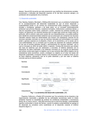 desean. Sauvé [23] recuerda que esta proposición que clarifica las dimensiones sociales,
económicas y culturales del desarrollo suponen el fin del libre comercio salvaje y la
prohibición de la explotación de un territorio.

1.3. Desarrollo sustentable

Voà, Newing, Kastens, Monstadt, y Nölting [24] mencionan que un problema fundamental
en la conceptualización del desarrollo sustentable es que al incluir desarrollo y
sustentabilidad existe un sin número de combinaciones todas ambiguas y dinámicas,
sociales y ecológicas, globales y de largo plazo, es un concepto extremadamente
ambicioso que provoca disputas, cuestiona conceptos, instituciones y prácticas diarias, y
reta los supuestos sobre metas, predicción y poder, mientras los cambios sociales que
implica, se relacionan con diversos factores que no están bajo control de ningún actor en
particular, [25] lo anterior cada autor puede dar sus interpretaciones y se puede justificar
pero desde los conservacionistas extremos que se preocupan por conservar los recursos
naturales intactos hasta los desarrollistas que buscan una explotación racional de los
recursos naturales coinciden en que los recursos naturales son primordiales si se quiere
existir y generar avances en el presente y futuro, en lo económico y en lo social, por lo
cual sustentabilidad “es un concepto que no puede ser separado de cualquier actividad
en las que el hombre participe usando o aprovechando los recursos naturales”, por lo
cual el concepto es difícil de poder definir y operarlo. Conesa [6] menciona que existen
dos tipos de sistemas que son abstractos y concretos, el sistema abstracto son la
disposición de ideas ordenadas y los sistemas concretos es un conjunto de elementos
que actúan unidos para lograr un objetivo, por lo que comenta Allen [26] el objetivo de los
subsistemas tanto económico, social y ecológico su objetivo es el crear las bases del
desarrollo sustentable, el alcance abarca a las empresas como un sistema mixto ya que
se tiene objetivos, planeación que es la parte abstracta y por otro lado un sistema
concreto que es el entorno político.

      Nombre                                                Desarrollo sustentable



      Concepto
                                            Sustentabilidad                                      Desarrollo


      Connotación
                                  Literal     Ecológico       Social                  Procesos          Objetivos




      Significado      Mantener cualquier     Base ecológica         Base social de   Crecimiento     Necesidades
                             cosa            De la vida humana     mantenimiento de   y/o cambio        Básicas
                                                                    la vida humana

      Condiciones
                                        Condiciones       Condiciones
                                         Ecológicas         Sociales



                                         Crecimiento               Realización
      Interpretación
                    Fig. 1. La semántica del desarrollo sustentable. [26]

    Figueroa, Calfucura, y Pastén [27] comentan que “los aumentos de los impactos y las
repercusiones nacionales y globales de las actividades económicas sobre el medio
ambiente imponen la necesidad de analizar los problemas ambientales y económicos
dentro de un marco común”, Lélé [28] menciona que en términos literales, sustentabilidad
significa continuidad a través del tiempo, cuando la palabra sustentabilidad se agrega al
de desarrollo se considera como sustentarse en el desarrollo creando el anterior
esquema (figura 1).

104                                            Rev. del Centro de Inv. (Méx.) Vol. 10 Núm. 37 Ene. - Jun. 2012
 