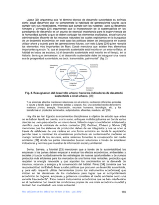 López [29] argumenta que “el término técnico de desarrollo sustentable es definido
como aquel desarrollo que no compromete la habilidad de generaciones futuras para
cumplir con sus necesidades, mientras que cumple con las nuestras” para su desarrollo
Almagro y Venegas [30] argumentan que la incorporación de la sustentabilida en los
paradigmas de desarrollo es un asunto de esencial importancia para la supervivencia de
la humanidad aunado a que se deben conjugar los elementos ecológicos, social con una
administración eficiente de los recursos naturales los cuales explotamos en la busqueda
de un desarrollo económico, en este caso las politicas deben de preocuparse en cuanto
utilizar ahora y cuanto para las generaciones futuras, con esto López [29] quien recopila
los elementos más importantes de Marc Cossé menciona que existen tres elementos
importantes que son: “a) que el desarrollo sustentable está inscrito en un entorno físico, el
hábitat en todas las escalas, b) el desarrollo sustentable está inscrito en el tiempo, en la
historia: tiene que permanecer, c) el desarrollo sustentable debe de inaugurar una nueva
era de prosperidad sustentable; es decir, transmisible, patrimonial”. (fig. 2)

                             Subsistema                                                       Subsistema
                             Social                                                           Económico
                                          Bienestar                            Desarrollo
                                                             Equidad
                                          Social                               Económico
                                                        Desarrollo
                                                       Sustentable
                                                                       Sustentabilidad
                                             Habitabilidad


                                                         Integridad
                                                         Ecológica
                                                                                         Subsistema
                                                                                         Ecológico

   Fig. 2. Reasignación del desarrollo urbano: hacia los indicadores de desarrollo
                           sustentable a nivel urbano. [28]

    “Los sistemas abiertos mantienen relaciones con el entorno, recibiendo diferentes entradas
    o inputs y dando lugar a diferentes salidas u outputs. Así, una actividad recibe del entorno
    materias primas, energía, financiación, recursos humanos, tecnología, etc., y los
    transforma en productos terminados, subproductos, efluentes, residuos, etc” [30].

    Hoy día se han logrado acercamientos disciplinares a objetos de estudio que antes
no se habían tenido en cuenta, o a lo sumo, enfoques multidisciplinarios en donde varias
ciencias se unen para abordar un mismo tema, faltando mayor consolidación intelectual y
científica para la simbiosis de ambos contextos [19]. Godínez, Chávez y Gómez [31]
mencionan que los sistemas de producción deben de ser integrados y que se unen a
través de eslabones de una cadena en una forma armónica en donde la explotación
permite crear o mantener los ecosistemas productivos sin contaminación mediante un
manejo racional de los recursos, estos sistemas fomentan la conservación del medio
ambiente, [32] donde las partes interesadas buscan soluciones a través de establecer
indicadores y normas que muestran la información social y ambiental.

     Serna, Barrera, y Montiel [33] mencionan que a través de la sustentabilidad las
empresas y los países deben empezar a evaluar los efectos económicos, ambientales y
sociales y buscar cuidadosamente las estrategias de nuevas oportunidades y de nuevos
productos más eficientes para los mercados de una forma más rentables, productos que
respeten la energía renovable y que soporten los crecimientos en la demanda de
insumos, recursos y energía y la conservación del hábitat. Pérez [34] comenta que “es
responsabilidad del Estado llevar a cabo políticas que procuren un desarrollo sustentable,
y para esto requerirá utilizar herramientas (como los instrumentos económicos) que
incidan en las decisiones de los ciudadanos para lograr que el comportamiento
económico de hogares, empresas y gobiernos considere al medio ambiente como una
variable trascendente”. Esos nuevos instrumentos económicos que se han manifestado
en el capitalismo han creado las condiciones propias de una crisis económica mundial y
también han manifestado una crisis ambiental.

Rev. del Centro de Inv. (Méx.) Vol. 10 Núm. 37 Ene. - Jun. 2012                                            105
 