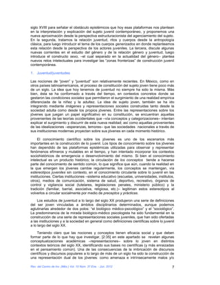 siglo XVIII para señalar el obstáculo epistémicos que hoy esas plataformas nos plantean
en la interpretación y explicación del sujeto juvenil contemporáneo, y proponemos una
nueva aproximación desde la perspectiva estructuracionista del agenciamiento del sujeto.
En la segunda, tratamos la relación juventud, ritos y cuerpos desde la antropología
clásica, para luego introducir el tema de los cuerpos generizados en donde replanteamos
esta relación desde la perspectiva de los actores juveniles. La tercera, discute algunas
nuevas corrientes en el estudio del género y de la relación género y juventud, luego
introduce el constructo sexo, –el cual separado en la actualidad del género– plantea
nuevos retos intelectuales para investigar las “zonas fronterizas” de construcción juvenil
contemporánea.

1. Juventud/juventudes

Las nociones de “joven” y “juventud” son relativamente recientes. En México, como en
otros países latinoamericanos, el proceso de constitución del sujeto joven tiene poco más
de un siglo. La idea que hoy tenemos de juventud no siempre ha sido la misma. Más
bien, ésta se ha conformado a través del tiempo, en contextos concretos donde se
gestaron las condiciones sociales que permitieron el surgimiento de una realidad empírica
diferenciada de la niñez y la adultez. La idea de sujeto joven, también se ha ido
integrando mediante imágenes y representaciones sociales construidas tanto desde la
sociedad adulta como desde los propios jóvenes. Entre las representaciones sobre los
jóvenes que juegan un papel significativo en su constitución, se encuentran aquellas
provenientes de las teorías occidentales que –vía conceptos y categorizaciones– intentan
explicar el surgimiento y discurrir de esta nueva realidad; así como aquellas provenientes
de las idealizaciones –esperanzas, temores– que las sociedades nacionales a través de
sus instituciones modernas proyectan sobre sus jóvenes en cada momento histórico.

     El conocimiento científico sobre los jóvenes es uno de los escenarios más
importantes en la construcción de lo juvenil. Los tipos de conocimiento sobre los jóvenes
han dependido de las plataformas epistémicas utilizadas para observar y representar
fenómenos efímeros y mutables en el tiempo, y han intentado incorporar los contextos
sociohistóricos de emergencia o desenvolvimiento del mismo. Si bien el conocimiento
intelectual es un producto histórico; la circulación de los conceptos tiende a hacerse
parte del conocimiento de sentido común, lo que significa que aún, cuando la realidad en
la que emergen los jóvenes cambie regularmente, los conceptos se mantengan, vía
estereotipos juveniles sin contexto, en el conocimiento circulante sobre lo juvenil en las
instituciones. Ciertas instituciones –sistema educativo (escuelas, universidades, institutos,
otros), medios de comunicación, sistema de salud, deportivo, recreativo, órganos de
control y vigilancia social (tutelares, legislaciones penales, ministerio público) y la
tradición (familiar, barrial, asociativa, religiosa, etc.)– legitiman estos estereotipos al
volverlos a circular socialmente por medio de preceptos y prácticas.

     Los estudios de juventud a lo largo del siglo XX produjeron una serie de definiciones
del ser joven vinculadas a ámbitos disciplinarios determinados, aunque podemos
aglutinarlas alrededor de dos polos: “el biológico médico-psicológico” y el “sociológico”.
La predominancia de la mirada biológico-médico psicologista ha sido fundamental en la
construcción de una serie de representaciones sociales juveniles, que han sido ofertadas
a las instituciones y a la sociedad en general como definiciones científicas sobre lo juvenil
a lo largo del siglo XX.

    Teniendo claro que las nociones y conceptos tienen eficacia social y que deben
formar parte de lo que hay que investigar, [2:35] en este apartado se revelan algunas
conceptualizaciones académicas –representaciones– sobre lo joven en distintos
contextos teóricos del siglo XX, identificando sus bases no científicas (y más enraizadas
en el pensamiento común). Una de las consecuencias de la imbricación de discursos
científicos y discursos populares a lo largo de más de un siglo ha sido la construcción de
una representación dual de los jóvenes: como amenaza e intrínsecamente malos y/o

Rev. del Centro de Inv. (Méx.) Vol. 10 Núm. 37 Ene. - Jun. 2012                            7
 