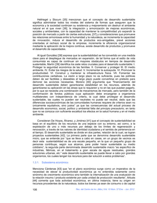 Hellriegel y Slocum [35] mencionan que el concepto de desarrollo sustentable
significa administrar todos los niveles del sistema de formas que aseguren que la
economía y la sociedad continúen su existencia y mejoramiento sin destruir el ambiente
natural en el que viven [36], la integración y armonización de mejoras económicas,
sociales y ambientales, con la capacidad de mantener la competitividad y/o expandir la
posición de mercado a partir de ciertas estructuras, [37] y consideraciones que promueve
las relaciones armoniosas entre la humanidad y la naturaleza, se incrementa la capacidad
de innovación, induce el desarrollo de productos eco-amigables, prevé acciones
orientadas al rechazo social de la empresa, incrementa la eficiencia organizacional
mediante la aplicación de la mejora continua, existe desarrollo de productos y promueve
el desarrollo de capacidades.

     Al igual González [38] expresa que la sustentabilidad se ha convertido en una medida
clave para el despliegue de mercados en expansión, de tal forma que el estilo de vida
consumista es capaz de continuar sin mayores obstáculos en tiempos de desarrollo
sustentable, Martín [39] identifica los siete retos cruciales para el desarrollo sustentable: I.
Proteger la seguridad económica de las familias. II. Conservar y proteger III. El medio
ambiente. IV. Evitar los riesgos de la salud. V. Incrementar la autoayuda. VI. Promover la
productividad. VI. Construir y mantener la infraestructura física. VII. Fomentar las
contribuciones caritativas. La visión a largo plazo no es suficiente, pues las políticas
deben de ser factibles y deseables el largo plazo puede convertirse en pretexto para
demorar las acciones necesarias. Moreno [40] argumenta que “financiamiento del
desarrollo sustentable deben garantizarse estabilidad en los recursos, además de
garantizarse su aplicación en las áreas que lo requieren y no en las que puedan pagarlo,
por lo que se necesita una combinación de mecanismos de mercado, pero también de la
conformación de fondos públicos cuya aplicación debe encargarse a organismos
multilaterales con independencia de criterio, la cual debe privilegiar el desarrollo
sustentable, las cuales no pueden ser neutrales no puede ser neutral, dado que las
diferencias socioeconómicas de las comunidades humanas requiere de criterios sean no
únicamente equitativos, sino justos” ya que las consecuencias del actual proceso de
desarrollo economico, social, político y ambiental falta del principio precautorio, en tanto
que no se conozca con suficiente excatitud los efectos en la salud humana y en el medio
ambiente.

     Consideran De Hoyos, Álvarez, y Jiménez [41] que el concepto de sustentabilidad se
basa en el equilibrio de los recursos de una especie con su entorno, así como, a la
explotación de uno o más recursos por debajo de los límites de regeneración y
renovación, a través de los valores de identidad ciudadana y el sentido de pertenencia en
el tiempo. El desarrollo sustentable se divide en dos partes, relación de la cual, se logran
proyectos sustentables [42]. La primera parte que se denomina desarrollo sustentable
micro, que se entiende por “que se lleva a cabo en casas, en un grupo de vecinos es
decir esta sustentabilidad es de una escala pequeña, en la que un pequeño grupo de
personas contribuye, según sus alcance, para poder hacer sustentable su medio
cotidiano”, la segunda parte denominada desarrollo sustentable macro “es específico de
industrias, fábricas, en el tratamiento a gran escala de aguas residuales, grandes
soluciones urbanas, etc.” este desarrollo sustentable se puede llevar a cabo por grandes
organismos, los cuales tengan los recursos para dar solución a estos problemas”.

1.3.1.   Subsistema económico

Menciona Cárdenas [43] que “en el plano económico surge como un imperativo de la
necesidad de elevar la productividad económica ya no entendida solamente como
sinónimo de crecimiento económico sino también la internalización de una evaluación de
la relación insumo / producto existente por cada unidad de producción resultante”, Arbués
[44] comenta que toda actividad económica, en última instancia, tiene su origen en
recursos procedentes de la naturaleza, todos los bienes ya sean de consumo o de capital

106                                     Rev. del Centro de Inv. (Méx.) Vol. 10 Núm. 37 Ene. - Jun. 2012
 