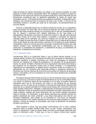 están formados por bienes intermedios, por trabajo y por recursos naturales, en otras
palabras el medio ambiente desempeña dentro del subsistema económico el papel de
proveedor de los inputs que precisan los procesos productivos. Erazo [45] alude que las
dimensiones económicas para un desarrollo sustentable se basan en cuatro ejes
principales que son: a) Procesos económicos ecológicos accesibles, b) Desarrollo local y
endógeno que trascienda hacia la economía del país y del mundo, c) Control de las
actividades públicas y privadas por parte de la comunidad y d) Aprovechamiento de
recursos locales.

     Common y Stagl [46] indican que el sistema económico humano es un subsistema,
quien concuerdan con Allen [26], que la economía depende del medio ambiente y los
cambios del medio ambiente influyen en la economía por lo cual son interdependientes,
(fig. 2), Álvarez y Carpintero [47] realizan reflexiones en las “que atañe a la
representación del proceso económico de producción supone ir más allá del tradicional
flujo físico circular de la renta entre hogares y empresas e incorporar los recursos
naturales antes de ser valorados, así como los residuos una vez que han perdido su
valor”. Al hablar de este flujo físico lo define Conesa [48] como un sistema técnico-social
cuya función básica es la de crear bienes y servicios con el objetivo de poder satisfacer
necesidades y elevar el nivel de vida de la humanidad. Johanse [49] menciona que este
sistema contiene cinco subsistemas fundamentales que son: a) Subsistemas de
producción. b) Subsistema de mantención. c) Subsistema de apoyo. d) Subsistema de
adaptación. e) Subsistema de dirección.

1.3.1.1. Economía Verde

Chandavarkar [50] en su publicación refiere a que se deben diseñar políticas en los
sectores público, privado y en la sociedad civil sobre como promover el crecimiento y el
desarrollo equitativo a escalas nacionales por medio de estrategias de desarrollo
nacional, sin hipotecar los medios de subsistencia y el bienestar de las generaciones
futuras. En opinión de Belén y Poschen [51] de la organización internacional del trabajo y
del programa de las Naciones Unidas para el medio ambiente y la Organización
Internacional de empleadores, el objetivo de las economías verdes es movilizar a los
participantes de una economía para desarrollar políticas y programas coherentes y
eficientes que ofrezcan reactivar las economías de los países con sistemas de tecnología
limpias y renovables y ser los innovadores de crear una nueva infraestructura sostenible
para el desarrollo.

    Al respecto Krugman [52] comenta que hoy en día las empresas tienen que empezar
con una nueva era y esa era es quitar la interdependencia al uso de combustibles fósiles
y al carbón, la eficiencia dentro de las empresas no lo es todo, se pueden hablar de
indicadores pero hoy en día tenemos que hacer un uso eficiente de los recursos
naturales, que son la base de las empresas, La Escuela de Organización Industrial [53]
desarrolla en su estudio publicado en el fondo social europeo que “economía verde son
todas aquellas instituciones, entidades y organizaciones productivas preocupadas por el
medio ambiente” donde se específica que las actividades que están relacionadas con el
medio ambiente, engloba las ramas productivas que van desde energías renovables
hasta el reciclaje y su tratamiento, al igual abarca empresas que realizan prácticas de
gestión respetuosa del medio ambiente y que están preocupadas más allá de una
normativa establecida, este modelo se ha convertido en una forma de desarrollo
económico opuesto a los modelos actuales de una economía negra (basados en carbón,
petróleo y formas de energía no renovables), que busca la generación de beneficios
sociales y económicos.

    “Para empezar a actuar, hay que poseer conocimientos. Por lo tanto cualquier
discusión sobre el cambio climático debe incluir no sólo “cuánto” reduciremos, sino
“cómo” lo lograremos. Todos los países deben encontrar su estrategia específica para
lograr el crecimiento verde. Y dado que no hay un método unívoco para lograrlo,

Rev. del Centro de Inv. (Méx.) Vol. 10 Núm. 37 Ene. - Jun. 2012                        107
 