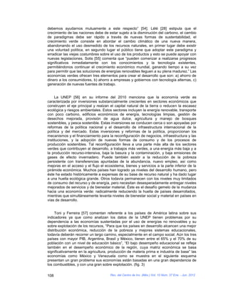 debemos ayudarnos mutuamente a este respecto” [54]. Lélé [28] estipula que el
crecimiento de las naciones debe de estar sujeto a la disminución del carbono, el cambio
de paradigmas debe ser rápido a través de nuevas formas de sustentabilidad, el
crecimiento verde consiste en abordar el cambio climático de una nueva manera,
abandonando el uso desmedido de los recursos naturales, en primer lugar debe existir
una voluntad política, en segundo lugar el público tiene que adoptar este paradigma y
erradicar las viejas costumbres sobre el uso de los productos y esto se puede apoyar con
nuevas legislaciones, Solis [55] comenta que “pueden comenzar a realizarse progresos
significativos inmediatamente con los conocimientos y la tecnología existentes,
permitiéndonos continuar el crecimiento económico mundial, ganando tiempo a su vez
para permitir que las soluciones de energías renovables lleguen a su plena madurez.” Las
economías verdes ofrecen tres elementos para crear el desarrollo que son: a) ahorro de
dinero a los consumidores, b) ahorro a empresas y gobiernos con tecnología alternas, c)
generación de nuevas fuentes de trabajo.


     La UNEP [56] en su informe del 2010 menciona que la economía verde es
caracterizada por inversiones substancialmente crecientes en sectores económicos que
construyen el eje principal y realzan el capital natural de la tierra o reducen la escasez
ecológica y riesgos ambientales. Estos sectores incluyen la energía renovable, transporte
con poco carbono, edificios económicos de energía, tecnologías limpias, gestión de
desechos mejorada, provisión de agua dulce, agricultura y manejo de bosques
sostenibles, y pesca sostenible. Estas inversiones se conducen cerca o son apoyadas por
reformas de la política nacional y el desarrollo de infraestructura internacional de la
política y del mercado. Estas inversiones y reformas de la política, proporcionan los
mecanismos y el financiamiento para la reconfiguración de negocios, infraestructura y las
instituciones, y la adopción de nuevas formas de consumo y de los procesos de
producción sostenibles. Tal reconfiguración lleva a una parte más alta de los sectores
verdes que contribuyen al desarrollo, a trabajos más verdes, a una energía más baja y a
la producción recurso-intensiva, baja la basura y la contaminación, y baja emisiones de
gases de efecto invernadero. Puede también asistir a la reducción de la pobreza
persistente con transferencias apuntadas de la abundancia, nuevo empleo, así como
mejoras en el acceso y el flujo el ecosistema, bienes y servicios a la parte inferior de la
pirámide económica. Muchos países han logrado ya niveles del desarrollo humano, pero
éste ha estado históricamente a expensas de su base de recurso natural y ha dado lugar
a una huella ecológica grande. Otros todavía permanecen con los niveles muy limitados
de consumo del recurso y de energía, pero necesitan desesperadamente entregar niveles
mejorados de servicios y de bienestar material. Éste es el desafío gemelo de la mudanza
hacia una economía verde: radicalmente reduciendo la huella de países desarrollados,
mientras que simultáneamente levanta niveles de bienestar social y material en países en
vías de desarrollo.


     Toni y Ferreira [57] comentan referente a los países de América latina sobre sus
indicadores ya que como analizan los datos de la UNEP tienen problemas por su
dependencia a las economías sustentadas por el uso de energías no renovables y su
sobre explotación de los recursos, “Para que los países en desarrollo alcancen una mejor
distribución económica, reducción de la pobreza y mejores sistemas educacionales,
todavía deberán recorrer un largo camino, especialmente en el campo social. Aún los tres
países con mayor PIB, Argentina, Brasil y México, tienen entre el 65% y el 70% de su
población con un nivel de educación básico”, “El bajo desempeño educacional se refleja
también en el desempeño económico de la región, cuya matriz económica se basa
significativamente en la agricultura, producción de materia prima e industria de base” las
economías como México y Venezuela como se muestra en el siguiente esquema
presentan un gran problema sus economías están basadas en una gran dependencia de
los combustibles, y con una gran sobre explotación. (fig. 3)

108                                   Rev. del Centro de Inv. (Méx.) Vol. 10 Núm. 37 Ene. - Jun. 2012
 