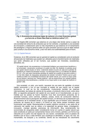 Principales países productores de petróleo y gas en América Latina y el Caribe en 2010

                                                                          Producción                  Reservas de
                                               Reservas
                Producción                                                  de gas (                       gas
     Países                    Raking        (billones de   Raking                      Raking                       Raking
                de petróleo                                               millones de                 (billones de
                                               barriles)
                                                                           m3/día)                         m3)
  México           2602000               8          13.35            17         52.15            17           372             36
  Venezuela        2175000              15          98.59             6            24            28          5215              9
  Brasil           1973000              16          12.62            18          12.7            39           365             37
  Argentina         680000              30           2.29            33            44            20           441             34
  Colombia          670300              31           1.69            34             9            44           105             51
  Ecuador           486100              33           3.64            28          0.26            71             9             80
  Perú              114000              51           0.46            48           3.4            51           531             32
  T. y Tobago       107300              53           0.73            42          39.3            21           335             39
  Cuba               62100              62            0.2            57           0.4            69            70             58
  Bolivia            51360              64           0.47            47          14.2            35           750             31
    Fig. 3. Economía de emisiones bajas de carbono y la crisis financiera global:
               ¿La hora de un Green New Deal en América Latina? [57]

    De Angelis [58] comentan que estamos en una etapa vital donde vamos a pasar de
una sociedad de consumo de productos que se han extraído, y explotado a una sociedad
de innovación y colaboración pero lo más importante es que estamos en el rompimiento
del paradigma y ninguna persona sabe con gran precisión qué es lo que se debe realizar
para construir una economía verde, y eso nos dará una sustentabilidad para el futuro.

1.3.1.2. Capital Natural.

Costanza, et al. [59] comentan que en general el capital es considerado como el producto
almacenado de materiales que pueden ser utilizados para la transformación de materiales
que serán utilizados por el ser humano, que pueden ser minerales, ecosistemas,
atmosfera, etc.

    “El capital natural –los ecosistemas y la diversidad biológica que proporcionan beneficios a
    la humanidad– obviamente constituyen el sostén de todo. No obstante, la pérdida anual
    del capital natural situado en tierra –solamente desde el punto de vista de la pérdida de
    beneficios en materia de bienestar humano– ha alcanzado entre 2 y 4,5 billones de dólares
    EE.UU. ¿Por qué esas importantes pérdidas de capital han evadido el escrutinio público y
    no han sido objeto de respuestas apropiadas de carácter normativo? Estimo que en gran
    medida se debe a la invisibilidad económica del capital natural, por cuanto la mayor parte
    de sus bienes y servicios son “bienes públicos”, que se proporcionan con carácter gratuito
    directamente a los beneficiarios, y también en su mayor parte no son objeto de medición ni
    gestión” [59].

     Una sociedad, un país, una nación, requieren de una serie de capitales: el primer
capital reconocido y con el que normaba el estado de esa nación era el capital
económico, lo cual se ha ido complicando, involucrando también las reservas
internacionales, las bolsas de valores de los países, el producto interno bruto, entre otros
[60]. La siguiente percepción del capital de una nación es el manufacturado, ya que a
medida que los países se fueron haciendo ricos iban acumulando productos de la
actividad humana, como caminos, edificios, presas, torres de conducción eléctrica.
Posteriormente hubo la percepción del capital humano, en términos de la preparación que
los miembros de la sociedad tenían, lo que significaba que él hombre como elemento
productor de riqueza de sí mismo y la forma en que varios países invirtieron para
incrementar ese capital. Recientemente el capital cognitivo comenzó a ser parte de la
valoración del capital, que se refiere a la capacidad de generar ideas, investigación,
innovación, manejar grandes volúmenes de información. Muy recientemente los
economistas de vanguardia están considerando tomar en cuenta el capital natural que
está constituido en parte por componentes físicos como minería, petróleo y en forma muy
relevante por la parte viva del espacio de una nación, considerado como el pedazo de
biosfera que le toca a cada territorio que constituye la atmósfera, el agua, los ríos, los
manantiales, los bosques y su contenido. Dentro de los indicadores de crecimiento

Rev. del Centro de Inv. (Méx.) Vol. 10 Núm. 37 Ene. - Jun. 2012                                                               109
 
