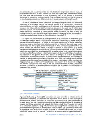 convencionales se encuentran entre los más habituales el producto interno bruto, el
producto nacional bruto, la renta nacional y la renta per cápita, estos indicadores cuentan
con una serie de limitaciones ya que no cuentan con: a) No incluye la economía
sumergida. b) No incluye el autoconsumo. c) No incluye el mercado informal. d) No tiene
en cuenta los costos externos del crecimiento, ni la depreciación del capital natural.

    Si bien la cantidad de bienes y servicios que se podrían producir en una economía
dependen de la dotación natural, del capital humano y el capital físico, aunque el
progreso técnico ha hecho posible aumentar la eficiencia en la utilización de los recursos
consiguiendo más productos con los mismos recursos y con esto se el criterio que
considera que no hay sustentabilidad entre el capital natural y otras formas de capital
siendo necesario considerar al capital natural sobre los demás, es decir la tasa de
explotación de los recursos debería de mantenerse por debajo de la tasa de renovación
natural así quedaría garantizada su disponibilidad permanente [61].

     El capital natural reconoce la interdependencia que existe con la producción y la
forma en la que se ha realizado por parte del ser humano el capital [62], donde el capital
humano, el capital financiero y el capital de fabricación transforman el capital natural en
elementos para su beneficio, esta interdependencia se debe de disminuir para poder
mantenerse por debajo pero estos elementos han dado una nueva posibilidad en un
nuevo sistema de industria donde se busque aumentar la productividad [63], estas
nuevas metodologías nos permiten ahora cuantificar el capital natural es decir, el valor
económico acumulado por la naturaleza [60], el capital natural es la matriz biológica que
permite tener la infraestructura e industria de una país, la diversidad biológica, basada en
los ecosistemas nos permite tener como servicio la energía, de la cual dependemos
centralmente, la diversidad biológica no se encuentra homogéneamente distribuida en el
planeta, se encuentra concentrada principalmente en la zona intertropical, encontrándose
principalmente algunos países particularmente ricos en especies conocidos como países
mega diversos que contienen entre dos tercios y tres cuartos de la diversidad biológica
del planeta. México tiene poco más de 1% del territorio terrestre mundial, pero tiene
arriba del 10% de toda la biodiversidad mundial, por lo que se observa una desproporción
notable en este sentido.

                    Tabla 2. Indicadores para la evaluación de la
                     calidad ambiental del hábitat urbano. [61]
      Factor          Atributos relacionados        Componentes requeridos
      Medio Natural   Flora y fauna                 Tipología, localización
                      Clima                         Temperatura, precipitación,
                                                    humedad, vientos
                      Suelo                         Uso, calidad, topografía,
                                                    erosión
                      Hidrología                    Superficial, subterráneo
                      Geomorfología                 Geología,          morfología,
                                                    pendientes, altitud

1.3.1.3. Economía Ecológica

Figueroa, Calfucura, y Pastén [27] comentan que para entender la relación entre el
crecimiento económico y sustentable es importante iniciar desde la base conceptual
relacionando el sistema económico de producción y consumo con el medio ambiente que
o rodea, es por eso que Fuente [64] menciona que la economía ecológica se deriva de la
escuela económica neoclásica, ello a través del diseño a partir de un lenguaje monetario
de la naturaleza. Common y Stagl [46] mencionan que su significado “es el estudio de las
relaciones entre el gobierno de la casa de los seres humanos y el gobierno de la casa de
la naturaleza”, [65] la economía ecológica percibe, a diferencia de la visión del modelo
económico convencional, al planeta Tierra como un sistema abierto cuya entrada es la

110                                   Rev. del Centro de Inv. (Méx.) Vol. 10 Núm. 37 Ene. - Jun. 2012
 