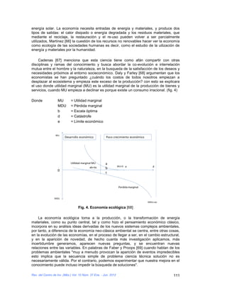 energía solar. La economía necesita entradas de energía y materiales, y produce dos
tipos de salidas: el calor disipado o energía degradada y los residuos materiales, que
mediante el reciclaje, la restauración y el re-uso pueden volver a ser parcialmente
utilizados, Martínez [66] la cuestión de los recursos no renovables hacer ver la economía
como ecología de las sociedades humanas es decir, como el estudio de la uilización de
energía y materiales por la humanidad.

    Cadenas [67] menciona que esta ciencia tiene como afán compartir con otras
disciplinas y ramas del conocimiento y busca abordar la co-evolución e interrelación
mutua entre el hombre y la naturaleza, en la busqueda de la satisfacción de los deseos y
necesidades próximos al entorno socieconómico. Daly y Farley [68] argumentan que los
economistas se han preguntado ¿cuándo los costos de todos nosotros empiezan a
desplazar al ecosistema y empieza este exceso de la producción? con esto se explicara
el uso donde utilidad marginal (MU) es la utilidad marginal de la producción de bienes y
servicios, cuando MU empieza a declinar es porque existe un consumo irracional. (fig. 4)

Donde              MU        = Utilidad marginal
                   MDU       = Pérdida marginal
                   b         = Escala óptima
                   d         = Catástrofe
                   e         = Límite económico


                  MU
                        Desarrollo económico           Poco crecimiento económico




                             Utilidad marginal MU      a
                                             ab=bc                MU=0 e                d
                                                       b
                   0
                                                       c


                                                                  Perdida marginal


                 MDU
                                                                                     MDU=oo

                                   Fig. 4. Economía ecológica [68]

    La economía ecológica toma a la producción, o la transformación de energía
materiales, como su punto central, tal y como hizo el pensamiento económico clásico,
incorpora en su análisis ideas derivadas de los nuevos sistemas complejos ambientales,
por tanto, a diferencia de la economía neo-clásica ambiental se centra, entre otras cosas,
en la evolución de las economías, en el proceso de llegar a ser, en el cambio estructural,
y en la aparición de novedad, de hecho cuanta más investigación aplicamos, más
incertidumbre generamos, aparecen nuevas preguntas, y se encuentran nuevas
relaciones entre las variables. En palabras de Faber y Proops [69] cuando hablan de los
problemas ambientales "muy a menudo provocan la aparición de eventos impredecibles
esto implica que la secuencia simple de problema ciencia técnica solución no es
necesariamente válida. Por el contrario, podemos experimentar que nuestra mejora en el
conocimiento puede incluso impedir la búsqueda de soluciones".

Rev. del Centro de Inv. (Méx.) Vol. 10 Núm. 37 Ene. - Jun. 2012                               111
 
