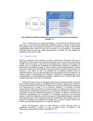 Económicamente Dimensionamiento de la
                                                   viable         cuadricula urbana según
                                                                  la actividad económica
                                              D                   Modo de vida – medio
                                              E                   construido
                                              S    Socialmente justo Garantizar el respeto y
                                              A                      satisfacción de las
          Medio    Ambiente      Medio        R                      necesidades del ser
          social   interacción   natural      R                      humano Desarrollo –
                                              O                      calidad de vida
                                              L
                                              L    Ambientalmente     Lograr respeto a la
                                              O    sano               naturaleza e integración
                                                                      con el medio costruído
                                                                      Sustentabilidad – medio
                                                                      ambiente

   Fig. 5 Sobre los factores explicativos del incremento del consumo mundial de
                                     energía. [71]

    “Con la intruducción de la variable tecnologica, una combinación de factores inputs
daría paso a una producción exponencial creciente siempre y cuando la tasa técnico
fuera positiva” [70], el aumento de la población y el consumo han creado la denominada
sustentabilidad débil. Hevia [71] dice que la relación con la naturaleza y el ambiente
construido deben buscar que trabaje perfectamente en ofertas con más calidad que
cantidad ya que existe un límite.

1.3.3.   Subsistema social

Existe una dicotomía entre bienestar humano y conservación ambiental creer que la
naturaleza se reacomoda a la permanente devastación a que el ser humano la somete es
sencilla mente una utopía y por tanto una desgracia [72]. Lezama y Domínguez [73]
señalan que las ciudades han expresado las modernidades mostrando la igualdad, la
democracia, la posibilidad de elegir, el poder económico, pero al igual expresa sus males
como es el exceso de la irracionalidad en la cual reproduce sus formas de producción, de
consumo y sus estilos de vida. Los principios de la sociedad moderna donde la
naturaleza ingresa como una riqueza material sale de ella bajo la forma de desechos, de
materia muerta y contaminación, las relaciones dinámicas e interdependientes de la
sustentabilidad y no sustentabilidad de ciudades y regiones se les ha denominado huella
ecológica que mide los recursos por habitantes.

     Di Pace [74] menciona que el subsistema social tiene tres grandes rasgos, el primero
es la mirada ecológica (explica su complejidad de los sistemas naturales que componen
este tipo de espacios de eco-entorno), el segundo es la mirada urbanista (hace referencia
a la estructura de la ciudad y en su evolución histórica), y la tercera la mirada
socioeconómica (reflexiona sobre los sectores sociales que habitan esos espacios y sus
interrelaciones), Conesa [48] comenta que los sistemas se encuentran constituidos por
estructuras a través de condiciones económicas y sociales, en donde se relacionan las
tendencias demográficas de la población e indicadores económicos del bienestar
humano, dentro del subsistema existe el concepto de habitabilidad Zulaica y Rampoldi
[75] argumenta que puede analizarce desde dos perspectivas desde hábitat (tiene sus
raices en la ecología y sus interacciones regidos por su cultura) y habitar (deriva de la
función que desarrolla la población en un espacio). (figura 5)

     Dentro del Subsistema social se crean atributos y dichos atributos crean los
indicadores específicos y estos a su vez se pueden cruzar de acuerdo a sus
interacciones, que permiten evaluar al subsistema. [71]

112                                        Rev. del Centro de Inv. (Méx.) Vol. 10 Núm. 37 Ene. - Jun. 2012
 