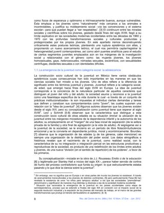 como focos de esperanza y optimismo e intrínsecamente buenos, aunque vulnerables.
Ésta emplaza a los jóvenes como “naturalmente” más cercanos a los animales e
incontrolables, y justifica su moldeamiento social –vía las convenciones y el sistema
escolar– para que puedan llegar a “ser respetables”. [3] El continuum entre las miradas
sociales y científicas sobre los jóvenes, gestado desde fines del siglo XVIII, llegó a su
límite explicativo en las sociedades modernas occidentales entre las décadas de 1960 y
1970 con las profundas transformaciones sociales y culturales producidas y
protagonizadas por los propios jóvenes. En este apartado iremos deconstruyendo
críticamente estas posturas teóricas, planteando una ruptura epistémica con ellas, y
proponiendo un nuevo acercamiento teórico, el cual nos permitiría captar/registrar la
heterogeneidad juvenil contemporánea, así como abrir puentes analíticos para el estudio
de ciertos segmentos juveniles emplazados aún en los márgenes de la investigación
social y relacionados con el género como: las mujeres jóvenes, los jóvenes
homosexuales, gays, heterosexuales, nómadas sexuales, excéntricos, con sexualidades
centrífugas, disidentes sexuales o con identidades difíciles.

1.1. La emergencia de la juventud como categoría social: la adolescencia

La construcción socio cultural de la juventud en México tiene varios obstáculos
epistémicos cuyas consecuencias han sido importantes en las maneras en que las
ciencias sociales han mirado a los jóvenes. Uno de ellos refiere a la diferencia de
significado entre los términos juventud y jóvenes. Juventud refiere a la categoría social,
de edad, que emergió hacia fines del siglo XVIII en Europa. La idea de juventud
corresponde a la conciencia de la naturaleza particular de aquellos caracteres que
distinguen al joven del niño y del adulto: la sociedad asume y reconoce a la juventud
como una fase/etapa específica de la vida durante la cual –a través de un conjunto de
prácticas institucionalizadas– le son impuestas al individuo ciertas demandas y tareas
que definen y canalizan sus comportamientos como "joven", las cuales suponen una
relación con la "idea de juventud". [4] Algunos autores observan que los jóvenes existen
desde el siglo XVI, pero su conceptualización como juventud tiene que esperar al siglo
      2
XVIII . Levi y Schmitt [5:8] observan que la característica que distingue a esta
construcción socio cultural de otras edades es su situación liminal: la ubicación de la
juventud entre los márgenes movedizos de la dependencia infantil y la autonomía de los
adultos; su emplazamiento en el "margen" de una fase inicial de separación (de la esfera
privada de la familia) y otra final de agregación (a la vida de adulto). Al segregarse así a
la juventud de la sociedad, se le encierra en un período de libre flotación/turbulencia
emocional y se la convierte en dependiente jurídica, moral y económicamente. Bourdieu
[7] observa que la organización de las edades (y de los géneros, cabe mencionar) es
siempre una organización de la distribución del poder social. Los datos etnográficos e
históricos revelan que el nacimiento de la juventud, como realidad social, con la
característica de su no integración o integración parcial en las estructuras productivas y
reproductivas de la sociedad, es producto de una redefinición de los límites entre adultos
y jóvenes, de una nueva “división (en el sentido de repartición) de los poderes”, a favor de
los primeros.

     Su conceptualización –iniciada en la obra de J.J. Rousseau Emilio o de la educación
[8] y legitimada por Stanley Hall a inicios del siglo XX–, parece haber servido de cortina
de humo del proceso contradictorio que funda su origen: lo que estructuralmente estaba
                                                    3
pasando y lo que dice la ciencia sobre la juventud .

2
  Sin embargo, eso no significa que en Europa o en otras partes del mundo los jóvenes no existieran. A través
de acercamientos transculturales a los jóvenes de distintos continentes, [5] pero particularmente Feixa [6] han
revelado la existencia de unos “no niños pero tampoco adultos” a los que las sociedades “premodernas”
denominaron y significaron de maneras muy distintas (y diversas) a las de la sociedad moderna occidental.
3
   Situación que racionaliza la emergencia de la juventud en los países occidentales como etapa de
semidependencia, proceso que se extendió a finales del siglo XIX en conexión con el impacto social de la
segunda revolución industrial y la expulsión de los jóvenes del mercado de trabajo, en el marco de las grandes
transformaciones que produjo el tránsito del feudalismo al capitalismo. [6, 9]

8                                             Rev. del Centro de Inv. (Méx.) Vol. 10 Núm. 37 Ene. - Jun. 2012
 