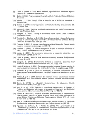 [8]   Grasa, R. y Ulied, A. (2000). Medio Ambiente y gobernabilidad. Barcelona: Agencia
      Española de Cooperación Internacional.
[9]   Sachs, I. (1982). Programa sobre Desarrollo y Medio Ambiente. México: El Colegio
      de México.
[10] Malthus, T. (1798). Ensayo Sobre el Principio de la Población. Inglaterra: J.
     Johnson, in st.
[11] Cernea, M. (1987). Fermer organization and institution building for sustainable. EE.
     UU.: World Bank.
[12] Nijkamp, P. (1990). Regional sustainable development and natural resources use.
     EE. UU.: The World Bank.
[13] Holdgate, M. (1996). Making a sustainable world. Reino Unido: Earthscan
     Publications Limited.
[14] Almeida, E. y Sánchez, M. E. (2009). Desarrollo comunitario y desarrollo humano:
     aportes de una sinergia ONG-universidad. Revista Electrónica Sinéctica, México:
     ITESO, no. 32, enero-junio, 2009, pp. 1-13..
[15] Figueroa, J. (2009). El hombre, clave fundamental en el desarrollo. Espacio abierto
     cuaderno venezolano de sociología, pp. 597-616.
[16] Fontaine, G. (2009). Las políticas energéticas de cara al desarrollo sostenible en
     Perú y Ecuador. América Latina Hoy, pp. 103-126.
[17] Vallejo, L. (2009). Del crecimiento económico al desarrollo sostenible: una
     aproximación. CENES, pp. 99-116.
[18] Grana, R. (2006). Calidad de vida, desarrollo humano y ambiente. Hologramática,
     vol. 3, no. 4, p. 416.
[19] Delagado, G. (2010). Decrecimiento biofísico y desarrollo. Desarrollo local
     sostenible, red académica Iberoamericana, vol. 4, no. 10, pp. 1-11.
[20] Huerta, E. y García, J. (2009). Estrategias de gestión ambiental: Una perspectiva de
     las organizaciones modernas. Clio América: Universidad de Magdalena, pp. 15-30.
[21] Fernández, E. y Finol, T. (2010). La tecnología y el ambiente: consolidacion de la
     ecoeficiencia o del ecoenfrentamiento. Electrónica de estudios Telemáticos, pp. 62-
     80.
[22] Picazzo, E. y et. al. (2011). La teoría del desarrollo humano y sustentable: hacia el
     reforzamiento de la salud como un derecho y libertad universal. Estudios sociales,
     pp. 254-279.
[23] Sauvé, L. (2010). La educación Iberoamericana                de   educación.   Revista
     Iberoamericana de Educación, pp. 83-101.
[24] Voà, J., et. al. (2007). Steering for Sustainable Development: A Typology of
     Problems and Strategies with respect to Ambivalence, Uncertainty and Distributed
     Power. Journal of Environmental Policy and Planning, pp. 193-212.
[25] Moreno, A., et al. (2011). Prácticas de manejo agronómico para la sustentabilidad:
     características y medición en agave tequilana Weber en la región de la sierra de
     amula, Jalisco. Tropical and Subtropical Agroecosystems, México: UAY, vol. 14, no.
     1, enero-abril, pp. 159-169.
[26] Allen, E. (1994). Re-assessing urban development: towards indicators of sustainable
     development at urban level. Development and the Environment, pp. 145-178.
[27] Figueroa, E.; Calfucura, E. y Pastén, R. (2009). Una Aproximación a la
     Cuantificación y Estudio de la Sustentabilidad. Panorama Socioeconómico, Chile:
     Universidad de Talca, vol. 27, no. 39, diciembre, pp. 84-98.

Rev. del Centro de Inv. (Méx.) Vol. 10 Núm. 37 Ene. - Jun. 2012                        117
 