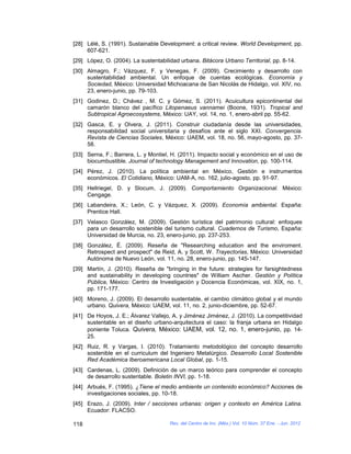 [28] Lélé, S. (1991). Sustainable Development: a critical review. World Development, pp.
     607-621.
[29] López, O. (2004). La sustentabilidad urbana. Bitácora Urbano Territorial, pp. 8-14.
[30] Almagro, F.; Vázquez, F. y Venegas, F. (2009). Crecimiento y desarrollo con
     sustentabilidad ambiental. Un enfoque de cuentas ecológicas. Economía y
     Sociedad, México: Universidad Michoacana de San Nicolás de Hidalgo, vol. XIV, no.
     23, enero-junio, pp. 79-103.
[31] Godinez, D.; Chávez , M. C. y Gómez, S. (2011). Acuicultura epicontinental del
     camarón blanco del pacífico Litopenaeus vannamei (Boone, 1931). Tropical and
     Subtropical Agroecosystems, México: UAY, vol. 14, no. 1, enero-abril pp. 55-62.
[32] Gasca, E. y Olvera, J. (2011). Construir ciudadanía desde las universidades,
     responsabilidad social universitaria y desafíos ante el siglo XXI. Convergencia.
     Revista de Ciencias Sociales, México: UAEM, vol. 18, no. 56, mayo-agosto, pp. 37-
     58.
[33] Serna, F.; Barrera, L. y Montiel, H. (2011). Impacto social y económico en el uso de
     biocumbustible. Journal of technology Management and Innovation, pp. 100-114.
[34] Pérez, J. (2010). La política ambiental en México, Gestión e instrumentos
     económicos. El Cotidiano, México: UAM-A, no. 162, julio-agosto, pp. 91-97.
[35] Hellriegel, D. y Slocum, J. (2009). Comportamiento Organizacional. México:
     Cengage.
[36] Labandeira, X.; León, C. y Vázquez, X. (2009). Economía ambiental. España:
     Prentice Hall.
[37] Velasco González, M. (2009). Gestión turística del patrimonio cultural: enfoques
     para un desarrollo sostenible del turismo cultural. Cuadernos de Turismo, España:
     Universidad de Murcia, no. 23, enero-junio, pp. 237-253.
[38] González, É. (2009). Reseña de "Researching education and the enviroment.
     Retrospect and prospect" de Reid, A. y Scott, W. Trayectorias, México: Universidad
     Autónoma de Nuevo León, vol. 11, no. 28, enero-junio, pp. 145-147.
[39] Martín, J. (2010). Reseña de "bringing in the future: strategies for farsightedness
     and sustainability in developing countries" de William Ascher. Gestión y Política
     Pública, México: Centro de Investigación y Docencia Económicas, vol. XIX, no. 1,
     pp. 171-177.
[40] Moreno, J. (2009). El desarrollo sustentable, el cambio climático global y el mundo
     urbano. Quivera, México: UAEM, vol. 11, no. 2, junio-diciembre, pp. 52-67.
[41] De Hoyos, J. E.; Álvarez Vallejo, A. y Jiménez Jiménez, J. (2010). La competitividad
     sustentable en el diseño urbano-arquitectura el caso: la franja urbana en Hidalgo
     poniente Toluca. Quivera, México: UAEM, vol. 12, no. 1, enero-junio, pp. 14-
     25.
[42] Ruiz, R. y Vargas, I. (2010). Tratamiento metodológico del concepto desarrollo
     sostenible en el curriculum del Ingeniero Metalúrgico. Desarrollo Local Sostenible
     Red Académica Iberoamericana Local Global, pp. 1-15.
[43] Cardenas, L. (2009). Definición de un marco teórico para comprender el concepto
     de desarrollo sustentable. Boletin INVI, pp. 1-18.
[44] Arbués, F. (1995). ¿Tiene el medio ambiente un contenido económico? Acciones de
     investigaciones sociales, pp. 10-18.
[45] Erazo, J. (2009). Inter / secciones urbanas: origen y contexto en América Latina.
     Ecuador: FLACSO.

118                                   Rev. del Centro de Inv. (Méx.) Vol. 10 Núm. 37 Ene. - Jun. 2012
 