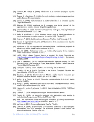 [46] Common, M. y Stagl, S. (2008). Introducción a la economía ecológica. España:
     Reverté.
[47] Álvarez, S. y Carpintero, Ó. (2008). Economía ecológica: reflexiones y perspectivas.
     Madrir, España: Ciencias sociales.
[48] Conesa, V. (1996). Instrumentos de la gestión ambiental en la empresa. España:
     Grupo Mundi-Prensa.
[49] Johanse, O. (2004). Anatomía de la empresa, una teoría general de las
     organizaciones sociales. México: Grupo Noriega Editores.
[50] Chandavarkar, N. (2009). Construir una economía verde guía para la práctica del
     desarrollo sustentable. EEUU: EAN.
[51] Belén, A. y Poschen, P. (2009). Empleos verdes: hacia el trabajo decente en un
     mundo sostenible y con bajas emisiones de carbón. 2009: PNUMA-OIT.
[52] Krugman, P. (2010). Building a Green Economy. The New York Times, pp. 1-15.
[53] Escuela de organización industrial. (2010). Sectores de la nueva economía. España:
     Fondo social europeo.
[54] Myung-bak, L. (2010). Bajo carbono, crecimiento verde. La revista del programa de
     las naciones unidas para el medio ambiente, pp. 6-10.
[55] Solis, H. (2010). Profesiones verdes. La revista del programa de las naciones
     unidas para el medio ambiente, pp. 10-13.
[56] UNEP. (2010). Green Economy Report: a preview. [En línea] Disponible en:
     <http://hqweb.unep.org/pdf/GreenEconomyReport-Preview_v2.0.pdf>. Consultado:
     abril 29 de 2011.
[57] Toni, F. y Ferreira, I. (2010). Economía de emisiones bajas de carbono y la crisis
     financiera global: ¿La hora de un Green New Deal en América Latina? Alemania:
     Friedrich Ebert Stiftung, pp. 3-31.
[58] DeAngelis, T. (2010). Green Jobs for a new economy. EEUU: Peterson.
[59] Costanza, R., et. al. (1987). The Value of the World's Ecosystem Services and
     Natural Capital. NATURE, pp. 253-260.
[60] Sarukhán, J. (2010). Biodiversidad de México, capital natural invaluable que
     debemos conservar. México: Boletin DED 2010-80 UNAM.
[61] Muñoz, M. y Cuesta, M. (2010). Dimensión medioambiental de la RSC. Madrid
     España: Netbiblo.
[62] Zuñiga, A. (2009). Indicadores para la evaluación de la calidad ambiental del hábitat
     urbano. Nexo revista científica, pp. 23-31.
[63] Hawken, P.; Lovins, A. y Lovins, H.. (2010). Natural Capitalism. EEUU: FSC Mixed
     source.
[64] Goleman, D. (2009). Inteligencia ecológica. Barcelona España: Kairos.
[65] Fuente, M. (2008). La economía ecológica ¿Un paradigma para abordar la
     sustentabilidad? Argumentos, México: UAM-X, pp. 2-25.
[66] ISEE. The international society for ecological economics. [En línea] Disponible en:
     <http://www.ecoeco.org/content/>, consultado: abril 30, 2011.
[67] Martínez, A. (2010). Economía Ecologica. España: PNUMA.
[68] Cadenas, A. (2005). El crecimiento y el desarrollo sostenible no son conceptos
     equiparables sino muy diferentes. La economía ecológica como ciencia del
     desarrollo sostenible. España: UAM.p. 6.

Rev. del Centro de Inv. (Méx.) Vol. 10 Núm. 37 Ene. - Jun. 2012                       119
 