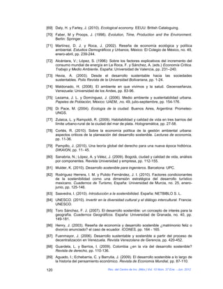 [69] Daly, H. y Farley, J. (2010). Ecological economy. EEUU: British Cataloguing.
[70] Faber, M y Proops, J. (1998). Evolution, Time, Production and the Environment.
     Berlin: Springer.
[71] Martínez, D. J. y Roca, J. (2002). Reseña de economía ecológica y política
     ambiental. Estudios Demográficos y Urbanos, México: El Colegio de México, no. 49,
     enero-abril, pp. 239-244.
[72] Alcántara, V.; López, S. (1996): Sobre los factores explicativos del incremento del
     consumo mundial de energía en La Roca, F. y Sánchez, A. (eds.) Economía Crítica.
     Trabajo y Medio Ambiente. España: Universidad de Valencia, pp. 231–240.
[73] Hevia, A. (2003). Desde el desarrollo sustentable hacia las sociedades
     sustentables. Polis Revista de la Universidad Bolivariana, pp. 1-24.
[74] Maldonado, H. (2008). El ambiente en que vivimos y la salud. Geoenseñanza,
     Venezuela: Universidad de los Andes, pp. 83-96.
[75] Lezama, J. L. y Domínguez, J. (2006). Medio ambiente y sustentabilidad urbana.
     Papeles de Población, México: UAEM, ,no. 49, julio-septiembre, pp. 154-176.
[76] Di Pace, M. (2004). Ecología de la ciudad. Buenos Aires, Argentina: Prometeo-
     UNGS.
[77] Zulaica, L. y Rampoldi, R. (2009). Habitabilidad y calidad de vida en tres barrios del
     límite urbano-rural de la ciudad del mar de plata. Hologramática, pp. 27-58.
[78] Cortés, R. (2010). Sobre la economía política de la gestión ambiental urbana:
     aspectos criticos de la planeación del desarrollo sostenible. Lecturas de economía,
     pp. 11-36.
[79] Pampillo, J. (2010). Una teoría global del derecho para una nueva época hidtórica.
     DIKAION, pp. 11- 45.
[80] Sanabria, N.; López, A. y Vélez, J. (2009). Bogotá, ciudad y calidad de vida, análisis
     por componentes. Revista Universidad y empresa, pp. 112-155.
[81] Mulder, K. (2010). Desarrollo sostenible para ingenieros. Barcelona: UPC.
[82] Rodríguez Herrera, I. M. y Pulido Fernández, J. I. (2010). Factores condicionantes
     de la sostenibilidad como una dimensión estratégica del desarrollo turístico
     mexicano. Cuadernos de Turismo, España: Universidad de Murcia, no. 25, enero-
     junio, pp. 125-146.
[83] Saavedra, I. (2010). Introducción a la sostenibilidad. España: NETBIBLO S. L.
[84] UNESCO. (2010). Invertir en la diversidad cultural y el diálogo intercultural. Francia:
     UNESCO.
[85] Toro Sánchez, F. J. (2007). El desarrollo sostenible: un concepto de interés para la
     geografía. Cuadernos Geográficos. España: Universidad de Granada, no. 40, pp.
     149-181.
[86] Henry, J. (2003). Reseña de economía y desarrollo sostenible ¿matrimonio feliz o
     divorcio anunciado? el caso de ecuador. ICONES, pp. 164 - 165.
[87] Fuenmayor, J. (2006). Desarrollo sustentable y sostenible a partir del proceso de
     decentralización en Venezuela. Revista Venezolana de Gerencia, pp. 420-452.
[88] Guardela, L. y Barrios, I. (2009). Colombia ¿en la vía del desarrollo sostenible?
     Revista de derecho, pp. 110-136.
[89] Aguado, I.; Echebarria, C. y Barrutia, J. (2009). El desarrollo sostenible a lo largo de
     la historia del pensamiento económico. Revista de Economía Mundial, pp. 87-110.

120                                    Rev. del Centro de Inv. (Méx.) Vol. 10 Núm. 37 Ene. - Jun. 2012
 