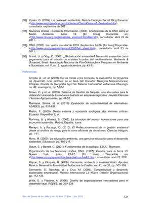 [90] Castro, G. (2009). Un desarrollo sostenible. Red de Ecología Social. Blog Panamá.
     <http://www.ecologiasocial.com/biblioteca/CastroDesarrolloSostenible.htm>,
     consultada: septiembre de 2011.
[91] Naciones Unidas - Centro de Información. (2008). Conferencias de la ONU sobre el
     Medio      Ambiente.      Junio    18.      [En      línea]   Disponible      en:
     <http://www.cinu.org.mx/temas/des_sost/conf.htm#tierra5>, consultado: abril 23 de
     2011.
[92] ONU. (2005). La cumbre mundial de 2005. Septiembre 14-16. [En línea] Disponible:
     <http://www.un.org/spanish/summit2005/fact_sheet.html>, consultado: abril 23 de
     2011.
[93] Brand, U. y Görg, C. (2002) ¿Globalización sostenible? Desarrollo sostenible como
     pegamento para el montón de cristales trizados del neoliberalismo. Ambiente &
     Sociedad, Brasil: Associação Nacional de Pós-Graduação e Pesquisa em Ambiente
     e Sociedade, vol. V, no. 2, agosto-diciembre, pp. 45-71.

Referencias

      Arreola, A., et. al. (2009). De las metas a los procesos: la evaluación de proyectos
      de desarrollo rural exitosos en el área del Corredor Biológico Mesoamericano
      Chiapas. Revista de Geografía Agrícola, México: Universidad Autónoma Chapingo,
      no. 42, enero-junio, pp. 51-64.
      Brown, O. y et. al. (2009). Sistema de Gestión de Sequias, una alternativa para la
      utilización racional de los recursos hidricos en empresas agricolas. Revista Ciencias
      Técnicas Agropecuarias, pp. 47-52.
      Manrique, Silvina, et. al. (2010). Evaluación de sustentabilidad de alternativas.
      ASADES, pp. 631-638.
      Martín, F. (2009). Deuda externa y economía ecológica: dos visiones críticas.
      Ecuador: RisperGraf C. A.
      Martinez, A. y Álvarez, S. (2008). La situación del mundo Innovaciones para una
      economía sostenible. Madrid, España: Icaria.
      Merayo, A. y Barzaga, O. (2010). El Perfeccionamiento de la gestión ambiental
      desde el análisis de riesgo para la toma eficiente de decisiones. Ciencias Holguín,
      pp. 1-11.
      Novo, M. (2009). La educación ambienta, una genuina educación para el desarrollo
      sostenible. Educación, pp. 195-217.
      Odum, E. y Barrett, G. (2004). Fundamentos de la ecología. EEUU: Thomson.
      Organización de las Naciones Unidas, ONU. (1997). Cumbre para la tierra +5.
      Nueva      York,      junio     23-27.    [En     línea]     Disponible       en:
      <http://www.un.org/spanish/conferences/cumbre&5.htm>, consultado: abril 23, 2011.
      Rappo, S. y Vázquez, R. (2006). Economía, ambiente y sustentabilidad. Aportes,
      México: Benemérita Universidad Autónoma de Puebla, vol. XI, no. 33, pp. 101-109.
      Sarmiento, S.; Sánchez, A. y Cruz, M. (2009). Competitividad y desarrollo
      sustentable empresarial. Revista Internacional La Nueva Gestión Organizacional,
      pp. 112-134.
      Willis, E. y Plastino, A. (1996). Diseño de organizaciones innovadoras para el
      desarrollo local. REDES, pp. 229-239.



Rev. del Centro de Inv. (Méx.) Vol. 10 Núm. 37 Ene. - Jun. 2012                        121
 