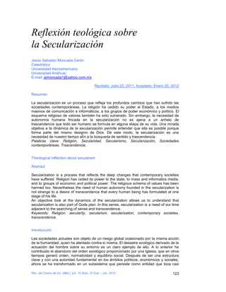 Reflexión teológica sobre
la Secularización
Jesús Salvador Moncada Cerón
Catedrático
Universidad Iberoamericana
Universidad Anáhuac
E-mail: jsmoncada1@yahoo.com.mx

                                               Recibido: Julio 25, 2011, Aceptado: Enero 20, 2012

Resumen

La secularización es un proceso que refleja los profundos cambios que han sufrido las
sociedades contemporáneas. La religión ha cedido su poder al Estado, a los medios
masivos de comunicación e informáticos, a los grupos de poder económico y político. El
esquema religioso de valores también ha sido vulnerado. Sin embargo, la necesidad de
autonomía humana fincada en la secularización no es ajena a un anhelo de
trascendencia que todo ser humano se formula en alguna etapa de su vida. Una mirada
objetiva a la dinámica de la secularización permite entender que ella es posible porque
forma parte del mismo designio de Dios. De este modo, la secularización es una
necesidad de nuestro tiempo afín a la búsqueda de sentido y trascendencia.
Palabras clave: Religión, Secularidad, Secularismo, Secularización, Sociedades
contemporáneas, Trascendencia.


Theological reflection about secularism

Abstract

Secularization is a process that reflects the deep changes that contemporary societies
have suffered. Religion has ceded its power to the state, to mass and informatics media,
and to groups of economic and political power. The religious schema of values has been
harmed too. Nevertheless the need of human autonomy founded in the secularization is
not strange to a desire of transcendence that every human being has formulated at one
stage of his life.
An objective look at the dynamics of the secularization allows us to understand that
secularization is also part of Gods plan. In this sense, secularization is a need of our time
adjacent to the searching of sense and transcendence.
Keywords: Religion, secularity, secularism, secularization, contemporary societies,
transcendence.


Introducción

Las sociedades actuales son objeto de un riesgo global ocasionado por la misma acción
de la humanidad, quien ha atentado contra sí misma. El desastre ecológico derivado de la
actuación del hombre sobre su entorno es un claro ejemplo de ello. A lo anterior ha
contribuido el abandono del orden axiológico proporcionado por una Iglesia, que en otros
tiempos generó orden, normatividad y equilibrio social. Después de ser una estructura
clave y con una autoridad fundamental en los ámbitos políticos, económicos y sociales,
ahora se ha transformado en un subsistema que persiste como entidad que toca casi

Rev. del Centro de Inv. (Méx.) Vol. 10 Núm. 37 Ene. - Jun. 2012                              123
 