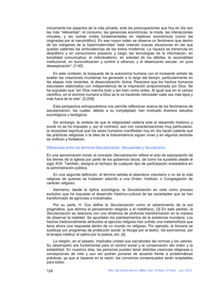 únicamente los aspectos de la vida privada, ante las preocupaciones que hoy en día son
las más “relevantes”: el consumo, las ganancias económicas, la moda, las interacciones
virtuales, y las luchas civiles fundamentadas en objetivos económicos (como las
originadas por el narcotráfico). En ese nuevo orden se observa un fenómeno que dentro
de los márgenes de la hipermodernidad “está creando nuevas situaciones en las que
quedan patentes las ambivalencias de los éxitos modernos. La riqueza se transmuta en
despilfarro y en consumismo posesivo y ciego; las tecnologías de la información, en
banalidad comunicativa; el individualismo, en soledad de los débiles; la racionalidad
institucional, en burocratización y control a ultranza; y el desencanto secular, en pura
desesperación”. [1:40]

    En este contexto, la búsqueda de la autonomía humana con el incesante anhelo de
exaltar las creaciones mundanas ha generado a lo largo del tiempo, particularmente en
las etapas más recientes, la desacralización divina. Pareciera que los hechos humanos
estuviesen elaborados con independencia de la inspiración proporcionada por Dios. Se
ha supuesto que “sin Dios marcha todo y tan bien como antes. Al igual que en el campo
científico, en el dominio humano a Dios se le va haciendo retroceder cada vez más lejos y
más fuera de la vida”. [2:228]

    Esta perspectiva antropocéntrica nos permite reflexionar acerca de los fenómenos de
secularización, los cuales, debido a su complejidad, han motivado diversos estudios
sociológicos y teológicos.

    Sin embargo, la certeza de que la religiosidad cedería ante el desarrollo histórico y
social no se ha impuesto y, por el contrario, aun con caracterizaciones muy particulares,
la necesidad espiritual que los seres humanos manifiestan hoy en día hacen patente que
las prácticas religiosas o la idea de la trascendencia siguen vivas y en algunos sectores
se vivifican y fortalecen.

Diferencias entre los términos Secularización, Secularidad y Secularismo

En una aproximación inicial, el concepto Secularización refiere el acto de expropiación de
los bienes de la Iglesia por parte de los gobiernos laicos, tal como ha sucedido desde el
siglo XVII. También, designa al rechazo de cualquier tipo de participación eclesiástica en
la administración pública.
     En una segunda definición, el término señala el abandono voluntario o no de la vida
religiosa de quienes se hubiesen adscrito a una Orden, Instituto, o Congregación de
carácter religioso.
    Asimismo, desde la óptica sociológica, la Secularización es vista como proceso
evolutivo que ha impuesto el desarrollo histórico-cultural de las sociedades que se han
transformado de agrícolas a industriales.
     Por su parte, H. Cox define la Secularización como el advenimiento de la era
pragmática, que elimina el pensamiento religioso y el metafísico. [3] En este sentido, la
Secularización se relaciona con una dinámica de profunda transformación en la manera
de observar la realidad. Se apuntalan los planteamientos de la existencia mundana. Los
hechos tradicionalmente atribuidos al ejercicio religioso han sufrido una metamorfosis que
tiene ahora una respuesta dentro de un mundo no religioso. Por ejemplo, la limosna se
sustituye por programas de protección social; la liturgia por el teatro, los exorcismos, por
la terapia médica; el salmo por la poesía, etc. [4]
    La religión, en el pasado, implicaba unidad que sacralizaba las normas y los valores.
Su desempeño era fundamental para el control social y la conservación del orden y la
estabilidad. En nuestros días, las personas pueden tener distintas creencias religiosas o
concepciones de vida y aun así podrán ponerse de acuerdo frente a problemáticas
prácticas, ya que al basarse en la razón, los convenios consensuados serán aceptables
para todos.

124                                   Rev. del Centro de Inv. (Méx.) Vol. 10 Núm. 37 Ene. - Jun. 2012
 