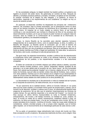 En las sociedades antiguas, la religión también fue bastión político y el gobierno era
legítimo al provenir del poder divino. Se gobernaba en nombre de Dios. Después de
difíciles y complejos procesos políticos y sociales, el Estado y la Iglesia se han escindido.
El carácter normativo de la religión ha sido relegado, y el gobierno, al menos el
democrático, responde a los requerimientos de una ciudadanía. La religión es hoy un
asunto de carácter privado.

    En particular, el desarrollo científico ha desplazado los principios del cristianismo
histórico. Se considera, bajo la mirada racionalista, que la participación divina no tiene
peso en los hechos humanos. Se explican los fenómenos de la naturaleza a partir del
mundo mismo. Al impactar de un modo notable su entorno físico, el ser humano
contribuye a una secularización que rechaza la influencia de Dios en los procesos del
desenvolvimiento mundano, por lo que se impone el poder humano en cualquier clase de
acciones. Esto es notable en la conformación de la sociedad de la información, la
manipulación genética y los desastres ecológicos.

     Incluso, la misma filosofía se ha escindido para abordar aspectos humanos
independientes de la explicación divina, como la epistemología, la ética, la estética, la
filosofía del lenguaje…La filosofía aporta la conclusión: por un lado el deísmo de
Descartes, según el cual el mundo es un mecanismo que funciona por sí solo, sin la
intervención de Dios; por otro el panteísmo de Spinoza: Dios es la naturaleza. Kant en el
fondo es deísta mientras que Fichte y Hegel son panteístas. En todos ellos, la autonomía
del hombre y del mundo, constituye la meta del pensamiento. [2]

     De igual modo, los aspectos humanísticos, sociales y políticos han ido abandonando
el fundamento divino para orientarse en orden a los vaivenes históricos, a las luchas
reivindicadoras de los pueblos, a los requerimientos sociales o a las costumbres
arraigadas.

    El deber ser construido en el ámbito religioso que refiere valores e ideales, sucumbe
ante los valores morales profanos, como: justicia, solidaridad, libertad, igualdad de las
personas y en el plan global ante el proyecto de una “tierra nueva”, de una humanidad
futura. Son valores que se pretende “aceptar” por sí mismos, objetos de una “fe” común a
todos los hombres, que por ellos se sienten unidos más allá de fronteras, raza y cultura.
Con otras palabras: mientras que en otros tiempos era la religión la que desempeñaba el
papel de vínculo entre los diferentes pueblos, actualmente, este papel solamente pueden
desempeñarlo ciertos ideales de orden profano en el clima pluralista. [5]

    La Secularidad es resultado de la Secularización e indica la realidad del ser humano
en su búsqueda de autonomía, Se habla entonces, de un mundo secular.

    “Si por autonomía de la realidad terrena –afirma el Concilio Vaticano II- se quiere
decir que las cosas creadas y la sociedad misma gozan de propias leyes y valores, que el
hombre ha de descubrir, emplear y ordenar poco a poco, es absolutamente legítima esta
exigencia de autonomía. No es sólo que la reclamen imperiosamente los hombres de
nuestro tiempo. Es que además responden a la voluntad del Creador”. La mención de
Dios (aunque en último término imprescindible) no turba la finalidad intraterrena,
antropocéntrica, del mundo y del trabajo humanos. La realidad es, pues, profana; es
decir, el mundo en medio de su radical, transempírica, metafísica relación a Dios, es
autónomo, se dicta sus propias leyes, y ha de ser considerado como mundo. [6] “Por la
propia naturaleza de la creación –continúa el Concilio– todas las cosas están dotadas de
consistencia, verdad y bondad propias y de un propio orden regulado, que el hombre
debe respetar, con el reconocimiento de la metodología particular de cada ciencia o arte”.
[7]

    Por su parte, el secularismo niega radicalmente todo vínculo del mundo con Dios.
Esta concepción es afín al ateísmo. Se prescinde totalmente de Dios y de la religión. Esta

Rev. del Centro de Inv. (Méx.) Vol. 10 Núm. 37 Ene. - Jun. 2012                          125
 