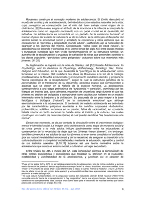 Rousseau construye el concepto moderno de adolescencia. El Emilio descubrió el
mundo de la niñez y de la adolescencia, definiéndolos como estadios naturales de la vida,
cuyo panegírico se correspondía con el mito del buen salvaje como origen de la
civilización. [6] Rousseau asigna el atributo de la inocencia a la infancia e interpreta la
adolescencia como un segundo nacimiento con un papel crucial en el desarrollo del
                                                                                       4
individuo. La adolescencia es convertida en un período de la existencia humana al
marcar el paso del estado de naturaleza al de la cultura: se le atribuyen el despertar del
sentido social, la emotividad (amor y amistad), la conciencia y otros atributos que se
contraponen al “perverso y despiadado mundo adulto”, justificando así la necesidad de
segregar a los jóvenes del mismo. Conceptuada “como clase de edad natural”, la
adolescencia se extiende y consolida en el último tercio del siglo XIX entre clases medias
y burguesas europeas que han vivido transformaciones en su estructura familiar, un
aumento de la escolarización y cruzadas de salvación de niños que pretenden controlar a
las clases populares –percibidas como peligrosas– actuando sobre sus miembros más
jóvenes. [11:25]
     Su legitimación se logrará con la obra de Stanley Hall [12] titulada Adolescence: Its
Psychology, and its Relations to Physiology, Anthropology, Sociology, Sex, Crime,
Religion and Education, en la que desarrolla la “psicología de la adolescencia” como
fenómeno en sí mismo. Hall reelabora las ideas de Rousseau a la luz de la biología
postdarwiniana, la filosofía evolucionista y el movimiento romántico alemán, y propone la
                                           5
“teoría psicológica de la recapitulación” , según la cual la estructura genética de la
personalidad, en el transcurso de su desarrollo, atraviesa etapas que corresponden a
aquellas que se dieron en la historia de la especie humana. La adolescencia
correspondería a una etapa prehistórica de “turbulencia y transición”, dominada por las
fuerzas del instinto que, para calmarse, requerían de un período largo durante el cual los
jóvenes no debían ser obligados a comportarse como adultos por hallarse en un estadio
intermedio entre la barbarie y la civilización. Su propuesta da un peso mayor a la base
fisiológica o biológica (“natural”) de la turbulencia emocional que atribuye
esencialistamente a la adolescencia. El contenido del estadio adolescente es delimitado
por las características psíquicas asociadas a los cambios corporales –turbulentos,
problemáticos, volátiles, excesivos en su pasión, faltos de racionalidad, en constante
batalla interior en tanto encarnan la batalla entre el instinto y la cultura–, las cuales
construyen un cuadro de carencias idóneo al cual pueden remitirse “las desviaciones a la
norma”.
    Desde ese momento, se da por sentada la vinculación entre el crecimiento biológico-
mental e identidad social. La imagen de la adolescencia como etapa de moratoria social y
de crisis previa a la vida adulta, influye positivamente entre los educadores al
convencerlos de la necesidad de dejar que los “jóvenes fueran jóvenes”; sin embargo,
también convenció a los adultos de que los jóvenes no eran seres completos ni confiables
(por su natural inestabilidad emocional) y de la necesidad de asegurar su transición a la
cultura/civilización o completud social/adultez mediante la educación, represión y control
de los instintos sexuales. [6,10,11] Aparece así una teoría normativa sobre la
adolescencia que coloca al entorno social y cultural en un lugar secundario.
    Entre finales del XIX e inicios del XX, esta concepción permea la construcción de
otras teorías psicológicas y sociológicas que focalizan su atención en la (supuesta)
inestabilidad y vulnerabilidad de la adolescencia, y justifican así el carácter de

4
 Pues en los siglos XVII y XVIII no se hablaba propiamente de adolescentes, sino de niños o adultos, y aunque
existía la noción de juventud, ésta no significaba una etapa “entre” la niñez y la adultez, sino una cualidad, la de
“mozo” o “muchacho de pocos años” cuyo referente era la vejez, o cuando menos la madurez. [10:27] La misma
idea de etapa no era de uso común, ésta apareció y se consolidó con las ideas spencerianas y darwinistas de la
evolución a finales del siglo XIX.
5
  El cual estuvo fundamentado en la propuesta teórica del naturalista alemán Ernst Haeckel (1834-1919)
conocida como la “teoría de la recapitulación” o “ley biogenética”, teoría que al poco tiempo demostraron otros
científicos era completamente falsa, aunque sirvió como base para el desarrollo de muchas teorías que fueron
pilares del conocimiento en el siglo XX. [10]

Rev. del Centro de Inv. (Méx.) Vol. 10 Núm. 37 Ene. - Jun. 2012                                                   9
 