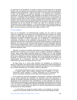 La vida divina no es infundida en la nuestra, en fuerza de la eliminación de su contenido
humano o por una reducción de su estructura originaria, sino por medio de una elevación
totalitaria al plano sobrenatural”. Todo es visto, pues, en la economía de la encarnación,
es decir, las actividades y los destinos terrenales, y no solamente para “orientarlos”
moralmente, sino más radicalmente, para otorgarles la dimensión humano-divina, en su
propio ser”. La fidelidad a Dios es fidelidad al hombre ya que Dios por “su encarnación se
ha unido en cierto modo con todo hombre”. [14] De acuerdo al Concilio Vaticano II. “Los
cristianos, lejos de pensar que las conquistas logradas por el hombre se oponen al poder
de Dios y que la criatura racional pretende rivalizar con el Creador, están, por el contrario,
persuadidos de que las victorias del hombre son signo de la grandeza de Dios y
consecuencia de su inefable designio (...). De donde se sigue que el mensaje cristiano no
aparta a los hombres de la edificación del mundo ni los lleva a despreocuparse del bien
ajeno, sino que al contrario, les impone como deber el hacerlo”. [15]

El “homo religiosus”

Como se ha expresado, las transformaciones sociales que han vivido los grupos
humanos al integrarse a los procesos de la hipermodernidad, han impactado de manera
crítica a la religión. Bajo sus condiciones, las religiones no sólo recurren a sus propias
tradiciones sino también gradualmente a otras. Los encuentros entre civilizaciones, las
imitaciones culturales, lo difuso ocasionado por la hibridación y transculturización
caracterizan el presente de las sociedades contemporáneas. [16] En el caso de los
países latinoamericanos es observable la disminución de las prácticas y comportamientos
religiosos. Los ciclos de la vida marcados tradicionalmente por las festividades religiosas
han disminuido drásticamente, incluso en los pueblos y pequeñas ciudades. De igual
modo, en ciertos ámbitos educativos se exalta la figura del profesional culto a partir de su
formación agnóstica o atea.

     Asimismo, los signos de identidad tradicionales se han modificado para integrar una
identidad afín al consumo, que se recicla, que es ondulante, espumosa, resbaladiza y
acuosa, según señala Gilles Lipovetsky (citado por Vásquez [17]). En esa identidad
colectiva, menciona este filósofo de la hipermodernidad, se presenta una honda fragilidad
de los lazos solidarios que parecen depender sólo de los beneficios que generan. Los
individuos, en esta tónica, se han sumergido en la hiperconectividad que propicia la
supercarretera de la información, pero esos contactos virtuales se limitan a lo
instrumental “que rehúye la franquicia del cara a cara”.

     De igual modo, en un nuevo orden identitario, los ciudadanos se convierten en
adictos a la seguridad, pero siempre están inseguros; predomina en ellos la incertidumbre
y el miedo al futuro que se disfraza bajo la proyección del hedonismo, de la inmediatez y
de un sentido de libertad que, sin embargo, carece de referencias.

        Las sociedades telemáticas dan lugar a nuevas formas de fuga y ausencia del mundo,
    a un malestar cultural, donde hombres escindidos entre la agresión y el temor,
    experimentan derivas identitarias y zozobras existenciales ante la exacerbación del
    consumo, la alineación del trabajo y el terror difuso de las ciudades del pánico. [17]

    En los países de economías emergentes, corporaciones y Estados comprometidos
con las nuevas dinámicas del “desarrollo” han producido, entre otros fenómenos, la
creación de mercados informales conectados por redes de corrupción y lumpenización; la
agudización de las oposiciones entre nacionalismos; la vasta unificación de capas de
consumidores transnacionales; la generación de asalariados empobrecidos que se limitan
a ver y no consumir, la ampliación de migrantes temporales que oscilan entre una cultura
y otra, así como la fuerte presión que ejercen las naciones desarrolladas para restringir
los derechos de los indocumentados.
       La Cosa Nostra que maneja los grandes medios y las tecnologías de avanzada
    comparte con los sectores excluidos de la economía formal esa cultura hegemónica según

Rev. del Centro de Inv. (Méx.) Vol. 10 Núm. 37 Ene. - Jun. 2012                              127
 