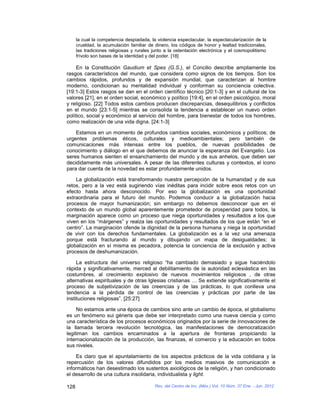 la cual la competencia despiadada, la violencia espectacular, la espectacularización de la
      crueldad, la acumulación familiar de dinero, los códigos de honor y lealtad tradicionales,
      las tradiciones religiosas y rurales junto a la ostentación electrónica y el cosmopolitismo
      frívolo son bases de la identidad y del poder. [18]

     En la Constitución Gaudium et Spes (G.S.), el Concilio describe ampliamente los
rasgos característicos del mundo, que considera como signos de los tiempos. Son los
cambios rápidos, profundos y de expansión mundial, que caracterizan al hombre
moderno, condicionan su mentalidad individual y conforman su conciencia colectiva.
[19:1-3] Estos rasgos se dan en el orden científico técnico [20:1-3] y en el cultural de los
valores [21], en el orden social, económico y político [19:4], en el orden psicológico, moral
y religioso. [22] Todos estos cambios producen discrepancias, desequilibrios y conflictos
en el mundo [23:1-5] mientras se consolida la tendencia a establecer un nuevo orden
político, social y económico al servicio del hombre, para bienestar de todos los hombres,
como realización de una vida digna. [24:1-3]

    Estamos en un momento de profundos cambios sociales, económicos y políticos; de
urgentes problemas éticos, culturales y medioambientales; pero también de
comunicaciones más intensas entre los pueblos, de nuevas posibilidades de
conocimiento y diálogo en el que debemos de anunciar la esperanza del Evangelio. Los
seres humanos sienten el ensanchamiento del mundo y de sus anhelos, que deben ser
decididamente más universales. A pesar de las diferentes culturas y contextos, el icono
para dar cuenta de la novedad es estar profundamente unidos.

    La globalización está transformando nuestra percepción de la humanidad y de sus
retos, pero a la vez está sugiriendo vías inéditas para incidir sobre esos retos con un
efecto hasta ahora desconocido. Por eso la globalización es una oportunidad
extraordinaria para el futuro del mundo. Podemos conducir a la globalización hacia
procesos de mayor humanización; sin embargo no debemos desconocer que en el
contexto de un mundo global aparentemente prometedor de prosperidad para todos, la
marginación aparece como un proceso que niega oportunidades y resultados a los que
viven en los “márgenes” y realza las oportunidades y resultados de los que están “en el
centro”. La marginación ofende la dignidad de la persona humana y niega la oportunidad
de vivir con los derechos fundamentales. La globalización es a la vez una amenaza
porque está fracturando al mundo y dibujando un mapa de desigualdades; la
globalización en sí misma es pecadora, potencia la conciencia de la exclusión y activa
procesos de deshumanización.

     La estructura del universo religioso “ha cambiado demasiado y sigue haciéndolo
rápida y significativamente, merced al debilitamiento de la autoridad eclesiástica en las
costumbres, al crecimiento explosivo de nuevos movimientos religiosos , de otras
alternativas espirituales y de otras Iglesias cristianas … Se extiende significativamente el
proceso de subjetivización de las creencias y de las prácticas, lo que conlleva una
tendencia a la pérdida de control de las creencias y prácticas por parte de las
instituciones religiosas”. [25:27]

     No estamos ante una época de cambios sino ante un cambio de época, el globalismo
es un fenómeno sui géneris que debe ser interpretado como una nueva ciencia y como
una característica de los procesos económicos originados por la serie de innovaciones de
la llamada tercera revolución tecnológica, las manifestaciones de democratización
legitiman los cambios encaminados a la apertura de fronteras propiciando la
internacionalización de la producción, las finanzas, el comercio y la educación en todos
sus niveles.

     Es claro que el apuntalamiento de los aspectos prácticos de la vida cotidiana y la
repercusión de los valores difundidos por los medios masivos de comunicación e
informáticos han desestimado los sustentos axiológicos de la religión, y han condicionado
el desarrollo de una cultura insolidaria, individualista y light.

128                                        Rev. del Centro de Inv. (Méx.) Vol. 10 Núm. 37 Ene. - Jun. 2012
 