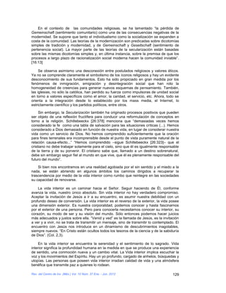 En el contexto de las comunidades religiosas, se ha lamentado “la pérdida de
Gemeinschaft (sentimiento comunitario) como una de las consecuencias negativas de la
modernidad. Se supone que tanto el individualismo como la socialización se expanden a
costa de la comunidad. Las teorías de la modernización son predicadas sobre dicotomías
simples de tradición y modernidad, y de Gemeinschaft y Gesellschaft (sentimiento de
pertenencia social). La mayor parte de las teorías de la secularización están basadas
sobre las mismas dicotomías simples y, en última instancia, sobre la premisa de que los
procesos a largo plazo de racionalización social moderna hacen la comunidad inviable”.
[16:13]

     Se observa asimismo una desconexión entre postulados religiosos y valores éticos.
Ya no se comprende claramente el simbolismo de los íconos religiosos y hay un evidente
desconocimiento de sus fundamentos. Esto ha sido propiciado en gran medida por los
fenómenos de inmigración, emigración y desintegración social que han roto la
homogeneidad de creencias para generar nuevos esquemas de pensamiento. También,
las iglesias, no sólo la católica, han perdido su fuerza como impulsoras de unidad social
en torno a valores específicos como el amor, la caridad, el servicio, etc. Ahora, todo se
orienta a la integración desde lo establecido por los mass media, el Internet, lo
estrictamente científico y los partidos políticos, entre otros.

     Sin embargo, la Secularización también ha originado procesos positivos que pueden
ser objeto de una reflexión fructífera para conducir una reformulación de conceptos en
torno a la religión. Schillebeeckx [26:378] menciona que “demasiadas veces hemos
considerado la fe como una tabla de salvación para las situaciones críticas (...). Hemos
considerado a Dios demasiado en función de nuestra vida, en lugar de considerar nuestra
vida como un servicio de Dios. No hemos comprendido suficientemente que la oración
para fines terrenales era incomprensible desde el punto de vista puramente natural de la
relación causa-efecto...” “Hemos comprendido –sigue Schillebeeckx [26:323]– que el
cristiano no debe trabajar solamente para el cielo, sino que él es igualmente responsable
de la tierra y de su porvenir. El cristiano sabe que, llamado a un destino sobrenatural,
debe sin embargo seguir fiel al mundo en que vive, que él es plenamente responsable del
futuro del mundo”.

    Si bien nos encontramos en una realidad agobiada por el sin sentido y el miedo a la
nada, se están abriendo en algunos ámbitos los caminos dirigidos a recuperar la
trascendencia por medio de la vida interior como rumbo que reintegre en las sociedades
su capacidad de renovarse.

    La vida interior es un caminar hacia el Señor. Seguir haciendo de Él, conforme
avanza la vida, nuestro único absoluto. Sin vida interior no hay verdadero compromiso.
Aceptar la invitación de Jesús a ir a su encuentro, es asumir nuestra debilidad con un
profundo deseo de conversión. La vida interior es el reverso de la exterior, la vida posee
una dimensión exterior. Es nuestra corporalidad, podemos conocer y hasta fascinarnos
por el exterior de una persona. Pero para conocerla necesitamos conocer su interior, su
corazón, su modo de ser y su visión del mundo. Sólo entonces podemos hacer juicios
más adecuados y justos sobre ella. “Venid y ved” es la llamada de Jesús, es la invitación
a ver y a vivir, no se trata de transmitir un mensaje, sino de transmitir lo contemplado. El
encuentro con Jesús nos introduce en un dinamismo de descubrimientos inagotables,
siempre nuevos. “En Cristo están ocultos todos los tesoros de la ciencia y de la sabiduría
de Dios”. (Col. 2,3).

     En la vida interior se encuentra la serenidad y el sentimiento de lo sagrado. Vida
interior significa la profundidad humana en la medida en que se produce una experiencia
de sentido, una conmoción nueva y un cambio vital. La Vida interior implica escuchar la
voz y los movimientos del Espíritu. Hay un yo profundo, cargado de anhelos, búsquedas y
utopías. Las personas que poseen vida interior irradian calidad de vida y una atmósfera
benéfica que transmite paz a quienes lo rodean.

Rev. del Centro de Inv. (Méx.) Vol. 10 Núm. 37 Ene. - Jun. 2012                         129
 