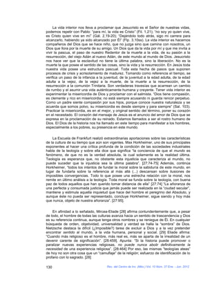 La vida interior nos lleva a proclamar que Jesucristo es el Señor de nuestras vidas,
podemos repetir con Pablo: “para mí, la vida es Cristo” (Fil. 1,21); “no soy yo quien vive,
es Cristo quien vive en mí” (Gál. 2,19-20); “Dejándolo todo atrás, sigo mi carrera para
alcanzarlo, habiendo ya sido alcanzado por Él” (Flp. 3,10ss). La vida interior es hacernos
compañeros del Dios que se hace niño, que no juzga sino que camina con nosotros, un
Dios que llora por la muerte de su amigo. Un Dios que da la vida por mí y que me invita a
vivir la pascua, el paso de nuestro Redentor de la muerte a la vida, de su pasión a la
resurrección, del viejo Adán al nuevo Adán, de este mundo al mundo de Dios. Jesucristo
nos hace ver que la esclavitud no tiene la última palabra, sino la liberación. No es la
muerte la que posee el sentido de las cosas, sino la vida y la resurrección. En Jesús toda
nuestra vida posee una estructura pascual. Toda esta hecha de pasos que suponen
procesos de crisis y acrisolamiento de madurez. Tomando como referencia el tiempo, se
verifica un paso de la infancia a la juventud, de la juventud a la edad adulta, de la edad
adulta a la vejez, de la vejez a la muerte, de la muerte a la resurrección, de la
resurrección a la comunión Trinitaria. Son verdaderas travesías que acarrean un cambio
de rumbo y el asumir una vida auténticamente humana y creyente. Tener vida interior es
experimentar la misericordia de Dios y proclamar con el salmista. “Dios tiene compasión,
es clemente y rico en misericordia; no está siempre acusando ni guarda rencor perpetuo.
Como un padre siente compasión por sus hijos, porque conoce nuestra naturaleza y se
acuerda que somos polvo, su misericordia es desde siempre y para siempre” (Sal. 103).
Practicar la misericordia, es en el mejor, y original sentido del término, poner su corazón
en el necesitado. El corazón del mensaje de Jesús es el anuncio del amor de Dios que se
expresa en la proclamación de su reinado. Estamos llamados a ser el rostro humano de
Dios. El Dios de la historia nos ha llamado en este tiempo para manifestar a los hombres,
especialmente a los pobres, su presencia en este mundo.


    La Escuela de Frankfurt realizó extraordinarias aportaciones sobre las características
de la cultura de su tiempo que aún son vigentes. Max Horkheimer, uno de sus principales
exponentes al hacer una crítica profunda de la condición de las sociedades industriales
habla de la teología y sobre ella dice que significa “la conciencia de que el mundo es
fenómeno, de que no es la verdad absoluta, la cual solamente es la realidad última.
Teología es esperanza que, no obstante esta injusticia que caracteriza al mundo, no
puede suceder que la injusticia sea la última palabra”. [27:74-75] Además, continúa
Horkheimer, “todos los intentos de fundar la moral sobre la sabiduría de este mundo, en
lugar de fundarla sobre la referencia al más allá (...) descansan sobre ilusiones de
imposibles convergencias. Todo lo que posee una estrecha relación con la moral, nos
remite en último análisis a la teología. Toda moral se funda sobre la teología, con buena
paz de todos aquellos que han querido tomar distancia de ella” [27:74] “La añoranza de
una perfecta y consumada justicia que jamás puede ser realizada en la “ciudad secular”,
mantiene y estimula aquella inquietud que hace del hombre el peregrino del Absoluto, y
aunque éste no pueda ser representado, concluye Horkheimer, sigue siendo y hoy más
que nunca, objeto de nuestra añoranza”. [27:95].


    En afinidad a lo señalado, Mircea-Eliade [28] afirma contundentemente que, a pesar
de todo, el hombre de todas las culturas avanza hacia un sentido de trascendencia y Dios
es su referencia continua, aunque tenga otros nombres y se reniegue de Él. En cualquier
búsqueda de orden, objetividad, universalidad y verdad se halla la “sombra” de Dios.
Nietzsche destaca la difícil (¿Imposible?) tarea de excluir a Dios y a la vez pretender
encontrar sentido al mundo, a la vida humana, personal y social. [29] Eliade afirma:
“Cuando más religioso es el hombre, más real es, más se aparta de la irrealidad de un
devenir carente de significación”. [28:459]. Apunta: “Si la historia puede promover o
paralizar nuevas experiencias religiosas, no puede nunca abolir definitivamente la
necesidad de una experiencia religiosa”. [28:464] Por eso, las mismas “teologías ateas”
de hoy no son otra cosa que un “camuflaje” de la religión; esfuerzo de identificación de lo
profano con lo sagrado. [28]

130                                   Rev. del Centro de Inv. (Méx.) Vol. 10 Núm. 37 Ene. - Jun. 2012
 