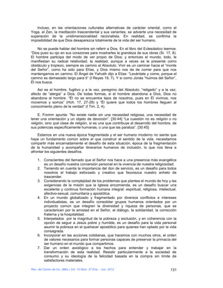 Incluso, en las orientaciones culturales alternativas de carácter oriental, como el
Yoga, el Zen, la meditación trascendental y sus variantes, se advierte una necesidad de
superación de la unidimensionalidad racionalista. En realidad, se confirma la
imposibilidad de que Dios desaparezca totalmente de la vida del ser humano.

    No se puede hablar del hombre sin referir a Dios. En el libro del Eclesiástico leemos:
“Dios puso su ojo en sus corazones para mostrarles la grandeza de sus obras (Si. 17, 8).
El hombre participa del modo de ver propio de Dios; y entonces el mundo, todo, le
manifiestan su radical relatividad; la realidad, aunque a veces se le presente como
obstáculo y tropiezo, siempre es camino al Absoluto. Vivir es un caminar hacia el “monte
del Señor”, como ha sido para Elías, y Dios mismo nos da de comer para que nos
mantengamos en camino: El Ángel de Yahvéh dijo a Elías: “Levántate y come, porque el
camino es demasiado largo para ti” (I Reyes 19, 7). Y si como Jonás “huimos del Señor”,
Él nos busca.

    Así es el hombre, fugitivo y a la vez, peregrino del Absoluto; “religado” y a la vez,
afecto de “alergia” a Dios. De todas formas, si el hombre abandona a Dios, Dios no
abandona al hombre. “Él no se encuentra lejos de nosotros, pues en Él vivimos, nos
movemos y somos” (Hch. 17, 27-28) y “Él quiere que todos los hombres lleguen al
conocimiento pleno de la verdad” (I Tim. 2, 4).

     E. Fromm apunta: “No existe nadie sin una necesidad religiosa, una necesidad de
tener una orientación y un objeto de devoción”. [30:44] “La cuestión no es religión o no
religión, sino qué clase de religión, si es una que contribuye al desarrollo del hombre, de
sus potencias específicamente humanas, o una que las paraliza”. [30:45]

    Estamos en una nueva época fragmentada y el ser humano moderno no siente que
haya un fundamento común sobre el que construir el sentido de la vida, necesitamos
compartir más encarnadamente el desafío de esta situación, época de la fragmentación
de la humanidad y acompañar itinerarios humanos de inclusión, lo que nos lleva a
afrontar los siguientes desafíos.

    1. Conscientes del llamado que el Señor nos hace a una presencia más evangélica
       es un desafío nuestra conversión personal en la vivencia de nuestra religiosidad.
    2. Teniendo en cuenta la importancia del don de servicio, es un desafío para todos
       nosotros el trabajo esforzado y creativo que favorezca nuestro anhelo de
       trascender.
    3. Considerando la complejidad de los problemas que plantea el mundo de hoy y las
       exigencias de la misión que la Iglesia encomienda, es un desafío buscar una
       excelente y continua formación humana integral: espiritual, religiosa, intelectual,
       afectivo-sexual, comunitaria y apostólica.
    4. En un mundo globalizado y fragmentado por diversos conflictos e intereses
       individualistas, es un desafío consolidar grupos humanos orientados por un
       proyecto común que integren la diversidad y riqueza de personas, que se
       caractericen por la amistad en el Señor, el diálogo, la solidaridad, la corrección
       fraterna y la hospitalidad.
    5. Interpelados por la magnitud de la pobreza y exclusión, y en coherencia con la
       opción de seguir a Jesús pobre y humilde, es un desafío para la vida personal
       asumir la pobreza en el quehacer apostólico para quienes han optado por la vida
       consagrada.
    6. Incorporar en las acciones cotidianas, que hacemos con muchos otros, el orden
       de valores necesarios para formar personas capaces de preservar la primacía del
       ser humano en el mundo que compartimos.
    7. Dar un orden axiológico a los hechos para entender y trabajar en la
       transformación de esta realidad. Resistir particularmente a la sociedad de
       consumo y su ideología de la felicidad basada en la compra sin límite de
       satisfactores materiales.

Rev. del Centro de Inv. (Méx.) Vol. 10 Núm. 37 Ene. - Jun. 2012                        131
 