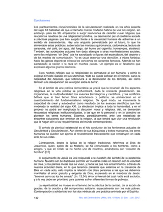 Conclusiones

Los planteamientos convencionales de la secularización realizada en los años sesenta
del siglo XX hablaban de que el llamado mundo moderno habría de vivir sin religión, sin
embargo, para los 90, empezaron a surgir intenciones de carácter cuasi religioso que
rescató los resabios de una religiosidad primitiva. La fascinación por el ocultismo accede
a prácticas paganas que han surgido frente a la necesidad humana de adherirse a un
sentido de trascendencia. Hay una angustia generalizada por el futuro, lo que ha
alimentado estas prácticas, sobre todo las mancias (quiromancia, cartomancia, lectura de
caracoles, del café, del agua, del fuego, del humo del cigarrillo, horóscopos, etcétera).
También, las sociedades actuales han dado albergue a otras manifestaciones sociales,
como las religiones “sin Dios” que ha sacralizado a figuras del espectáculo, del deporte o
de los medios de comunicación. Ya es usual observar una devoción, a veces fanática,
hacia las gestas deportivas o hacia los conciertos de cantantes famosos. Además se han
sacralizado la nación o la raza en muchos países. Un ejemplo es el fanatismo que
expresan algunos grupos islámicos.

    Esos hechos reflejan que la religiosidad es connatural al ser humano, y como lo
expresó Ernesto Sábato en sus Memorias “todo se puede sofocar en el hombre, salvo la
necesidad del Absoluto, que sobrevivirá a la destrucción de los templos, así como
también a la desaparición de la religión sobre la tierra”.

     En el ámbito de una política democrática se prevé que la incursión de los aspectos
religiosos en la vida pública se profundizará, dada la creciente globalización, las
migraciones, la multiculturalidad, los avances tecnológicos y científicos, y los conflictos
bélicos que si bien tienen fines económicos y políticos, se enmascaran en el
cuestionamiento del fundamentalismo religioso. De igual modo, se incrementa la
capacidad de crear y autodestruir como resultado de los avances científicos que han
modelado la realidad del siglo XXI. La afectación implica a toda la humanidad, y en el
proceso no podrá ser marginada la discusión moral y religiosa. Así, se demandan
respuestas religiosas institucionalizadas, o las que en lo personal o en lo colectivo se
plantean los seres humanos. Estamos, paradójicamente, ante una necesidad de
encontrar soluciones que emerjan de la religión, la que tendrá que vivir una revolución
que la hagan afín a los requerimientos del mundo contemporáneo.

    El anhelo de plenitud existencial es el hilo conductor de los fenómenos actuales de
Secularidad y Secularización. Aun dentro de sus búsquedas y éxitos mundanos, los seres
humanos no pueden ser ajenos al revestimiento trascendente que construyen en cada
acto de sus vidas.

   Corresponde, desde la óptica de la religión tradicional, referirnos al Dios de
Jesucristo, quien, salido de su Misterio, se ha comunicado a los hombres, como a
amigos, y que en Cristo se ha hecho uno de nosotros, amándonos con “corazón de
hombre”. [31]

     El seguimiento de Jesús es una respuesta a la cuestión del sentido de la existencia
humana. Nuestro ser de discípulos permite ver nuestras vidas en relación con la voluntad
de Dios, y nos plantea metas que se viven, y hacia las que nos encaminamos, a través de
nuestra actividad diaria, en la que tenemos presente que estamos en la presencia de
Dios en cada acto, esto implica la relación con otras personas a las que les debemos
manifestar el amor gratuito y exigente de Dios, expresado en el mandato de Jesús:
“ámense como yo los he amado” (Jn. 13,34). Amor universal del cual nadie está excluido,
y a la vez debe ser prioritario para quienes sufren diferentes formas de pobreza.

    La espiritualidad se mueve en el terreno de la práctica de la caridad, de la acción de
gracias, de la oración y del compromiso solidario, especialmente con los más pobres.
Contemplación y solidaridad son los dos vértices de una práctica animada por el Espíritu.

132                                   Rev. del Centro de Inv. (Méx.) Vol. 10 Núm. 37 Ene. - Jun. 2012
 