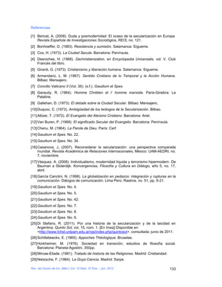 Referencias

[1] Bericat, A. (2008). Duda y posmodernidad: El ocaso de la secularización en Europa.
    Revista Española de Investigaciones Sociológica, REIS, no. 121.
[2] Bonhoeffer, D. (1983). Resistencia y sumisión. Salamanca: Sígueme.
[3] Cox, H. (1973). La Ciudad Secula. Barcelona: Península.
[4] Desroches, H. (1968). Dechristianization, en Encyclopedia Universalis, vol. V. Club
    Francés del libro.
[5] Girardi, G. (1973). Cristianismo y liberación humana. Salamanca: Sígueme.
[6] Armendariz, L. M. (1967). Sentido Cristiano de lo Temporal y la Acción Humana.
    Bilbao: Mensajero.
[7] Concilio Vaticano II (Vol. 36). (s.f.). Gaudium et Spes.
[8] Garaudy, R. (1964). Homme Chrétien et I’ homme marxiste. Paris-Ginebra: La
    Palatine.
[9] Gallehan, D. (1973). El debate sobre la Ciudad Secular. Bilbao: Mensajero.
[10] Duquoc, C. (1973). Ambigüedad de los teólogos de la Secularización. Bilbao.
[11] Altizer, T. (1972). El Evangelio del Ateísmo Cristiano. Barcelona: Ariel.
[12] Van Buren, P. (1968). El significado Secular del Evangelio. Barcelona: Península.
[13] Chenu, M. (1964). La Parole de Dieu. París: Cerf.
[14] Gaudium et Spes. No. 22.
[15] Gaudium et Spes. No. 34.
[16] Casanova, J, (2007). Reconsiderar la secularización: una perspectiva comparada
     mundial. Revista Académica de Relaciones Internacionales, México: UAM-AEDRI, no.
     7, noviembre.
[17] Vásquez. A. (2008). Individualismo, modernidad líquida y terrorismo hipermodern. De
     Bauman a Sloterdijk. Konvergencias, Filosofía y Cultura en Diálogo, año 5, no. 17,
     abril.
[18] García Canclini, N. (1998). La globalización en pedazos: integración y rupturas en la
     comunicación. Dálogos de comunicación. Lima Perú: Rastros, no. 51, pp. 9-21.
[19] Gaudium et Spes. No. 4.
[20] Gaudium et Spes. No. 5.
[21] Gaudium et Spes. No. 42.
[22] Gaudium et Spes. No. 7.
[23] Gaudium et Spes. No. 8.
[24] Gaudium et Spes. No. 9.
[25] Di Stefano, R. (2011). Por una historia de la secularización y de la laicidad en
     Argentina. Quinto Sol, vol. 15, núm. 1. [En línea] Disponible en:
     <http://www.fchst.unlpam.edu.ar/ojs/index.php/quintosol>, consultada: junio de 2011.
[26] Schillebeeckx, E. (1965). Appoches Théologique. Bruselas.
[27] Horkheimer, M. (1976). Sociedad en transición; estudios de filosofía social.
     Barcelona: Planeta-Agostini, 350pp.
[28] Mircae-Eliade. (1981). Tratado de historia de las Religiones. Madrid: Cristiandad.
[29] Nietzsche, F. (1984). La Goya Ciencia. Madrid: Sarpe.

Rev. del Centro de Inv. (Méx.) Vol. 10 Núm. 37 Ene. - Jun. 2012                           133
 