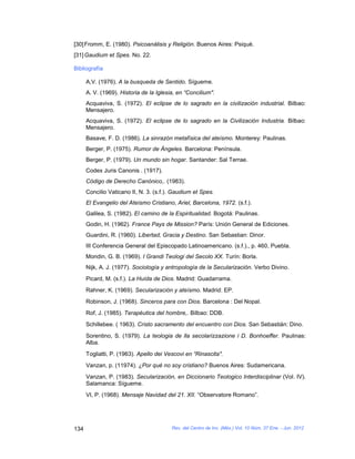 [30] Fromm, E. (1980). Psicoanálisis y Religión. Buenos Aires: Psiqué.
[31] Gaudium et Spes. No. 22.

Bibliografía

      A,V. (1976). A la busqueda de Sentido. Sígueme.
      A. V. (1969). Historia de la Iglesia, en “Concilium".
      Acquaviva, S. (1972). El eclipse de lo sagrado en la civilización industrial. Bilbao:
      Mensajero.
      Acquaviva, S. (1972). El eclipse de lo sagrado en la Civilización Industria. Bilbao:
      Mensajero.
      Basave, F. D. (1986). La sinrazón metafísica del ateísmo. Monterey: Paulinas.
      Berger, P. (1975). Rumor de Ángeles. Barcelona: Península.
      Berger, P. (1979). Un mundo sin hogar. Santander: Sal Terrae.
      Codex Juris Canonis . (1917).
      Código de Derecho Canónico,. (1983).
      Concilio Vaticano II, N. 3. (s.f.). Gaudium et Spes.
      El Evangelio del Ateísmo Cristiano, Ariel, Barcelona, 1972. (s.f.).
      Galilea, S. (1982). El camino de la Espiritualidad. Bogotá: Paulinas.
      Godin, H. (1962). France Pays de Mission? París: Unión General de Ediciones.
      Guardini, R. (1960). Libertad, Gracia y Destino. San Sebastian: Dinor.
      III Conferencia General del Episcopado Latinoamericano. (s.f.)., p. 460, Puebla.
      Mondin, G. B. (1969). I Grandi Teologi del Secolo XX. Turín: Borla.
      Nijk, A. J. (1977). Sociología y antropología de la Secularización. Verbo Divino.
      Picard, M. (s.f.). La Huída de Dios. Madrid: Guadarrama.
      Rahner, K. (1969). Secularización y ateísmo. Madrid: EP.
      Robinson, J. (1968). Sinceros para con Dios. Barcelona : Del Nopal.
      Rof, J. (1985). Terapéutica del hombre,. Bilbao: DDB.
      Schillebee. ( 1963). Cristo sacramento del encuentro con Dios. San Sebastián: Dino.
      Sorentino, S. (1979). La teologia de lla secolarizzazione i D. Bonhoeffer. Paulinas:
      Alba.
      Togliatti, P. (1963). Apello dei Vescovi en “Rinascita".
      Vanzan, p. (11974). ¿Por qué no soy cristiano? Buenos Aires: Sudamericana.
      Vanzan, P. (1983). Secularización, en Diccionario Teologico Interdisciplinar (Vol. IV).
      Salamanca: Sígueme.
      VI, P. (1968). Mensaje Navidad del 21. XII. “Observatore Romano”.




134                                      Rev. del Centro de Inv. (Méx.) Vol. 10 Núm. 37 Ene. - Jun. 2012
 