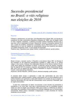 Sucessão presidencial
no Brasil: o viés religioso
nas eleições de 2010
Elza Galdino
Advogada
Florianópolis, Santa Catarina, Brasil
E-mail: elzagaldino@uol.com.br

                                            Recibido: Junio 20, 2011, Aceptado: Febrero 18, 2012

Resumen

O Brasil é, sabidamente, um país laico. Uma República laica. Desde 1891, por decreto do
presidente da então recentíssima República (instalada em 1889), não há religião oficial
no País. Inegável, entretanto, a influência da Igreja Católica Apostólica Romana sob a
qual teve início à exploração do Brasil. Observa-se, durante a campanha eleitoral 2010
que a pauta de projetos, programas e propostas vai-se deteriorando pouco a pouco
esgarçando-se no que diz respeito às necessidades básicas dos brasileiros até adquirir
um caráter meramente “moral”, no pior sentido da expressão.
Palabras clave: República Laica, Igreja Católica, campanha eleitoral, opinião pública.


Presidential Succession of Brazil:
The size of Religion in the 2010 elections

Abstract

Brazil is known, a secular country. A Republic is non-clerical. Since 1891, by Decree of
the President on the beginning arrangements (installed in 1889), there is no official
religion in the country. However, the Undeniable influence of the Roman Catholic Church
under which began the exploitation of Brazil. It observed, during the election campaign
that the Agenda 2010 for projects, programs, and proposals will be deteriorating little by
little union sure as regards the basic needs of Brazilians to acquire a character merely
"moral", in the worst sense of the term.
Keywords: Secular Republic, Catholic Church, electoral campaign, public opinion.


A proposta deste ensaio é apresentar a visão não aprofundada de uma mera
observadora laica, cidadã brasileira, votante, preocupada com os rumos deletérios que a
política brasileira vem ganhando a cada pleito eleitoral. Ao contrário do que se espera; o
exercício democrático do voto não tem acrescentado novos contornos à liberdade, pilar
do regime democrático.

    O fato ficou evidenciado ao eleitor circunscrever a livre escolha de postulantes à
presidência a um único fator, qual seja o posicionamento que os candidatos possam
adotar em vista da religião que professam. Mais grave ainda é a indiferença do eleitor à
submissão dos candidatos à força eleitoral de correntes religiosas que os comprometem
previamente. Nesse passo a laicidade é desprezada e o país envereda em marcha
acelerada rumo ao atraso.

Rev. del Centro de Inv. (Méx.) Vol. 10 Núm. 37 Ene. - Jun. 2012                             135
 