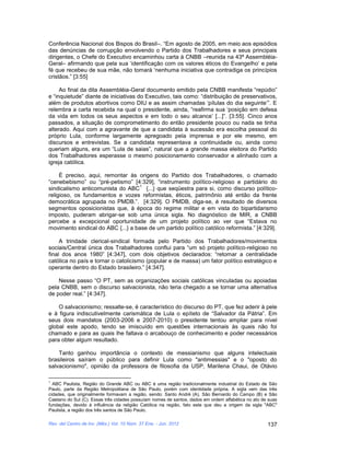 Conferência Nacional dos Bispos do Brasil–. “Em agosto de 2005, em meio aos episódios
das denúncias de corrupção envolvendo o Partido dos Trabalhadores e seus principais
dirigentes, o Chefe do Executivo encaminhou carta à CNBB –reunida na 43ª Assembléia-
Geral– afirmando que pela sua ‘identificação com os valores éticos do Evangelho’ e pela
fé que recebeu de sua mãe, não tomará ‘nenhuma iniciativa que contradiga os princípios
cristãos.” [3:55]

     Ao final da dita Assembléia-Geral documento emitido pela CNBB manifesta “repúdio”
e “inquietude” diante de iniciativas do Executivo, tais como: “distribuição de preservativos,
além de produtos abortivos como DIU e as assim chamadas ‘pílulas do dia seguinte’”. E
relembra a carta recebida na qual o presidente, ainda, “reafirma sua ‘posição em defesa
da vida em todos os seus aspectos e em todo o seu alcance’ [...]”. [3:55]. Cinco anos
passados, a situação de comprometimento do então presidente pouco ou nada se tinha
alterado. Aqui com a agravante de que a candidata à sucessão era escolha pessoal do
próprio Lula, conforme largamente apregoado pela imprensa e por ele mesmo, em
discursos e entrevistas. Se a candidata representava a continuidade ou, ainda como
queriam alguns, era um “Lula de saias”, natural que a grande massa eleitora do Partido
dos Trabalhadores esperasse o mesmo posicionamento conservador e alinhado com a
igreja católica.

     É preciso, aqui, remontar às origens do Partido dos Trabalhadores, o chamado
“cenebebismo” ou “pré-petismo” [4:329], “instrumento político-religioso e partidário do
                                    1
sindicalismo anticomunista do ABC {...} que seqüestra para si, como discurso político-
religioso, os fundamentos e vozes reformistas, éticos, patrimônio até então da frente
democrática agrupada no PMDB.”. [4:329]. O PMDB, diga-se, é resultado de diversos
segmentos oposicionistas que, à época do regime militar e em vista do bipartidarismo
imposto, puderam abrigar-se sob uma única sigla. No diagnóstico de MIR, a CNBB
percebe a excepcional oportunidade de um projeto político ao ver que “Estava no
movimento sindical do ABC {...} a base de um partido político católico reformista.” [4:329].

     A trindade clerical-sindical formada pelo Partido dos Trabalhadores/movimentos
sociais/Central única dos Trabalhadores conflui para “um só projeto político-religioso no
final dos anos 1980” [4:347], com dois objetivos declarados: “retomar a centralidade
católica no país e tornar o catolicismo (popular e de massa) um fator político estratégico e
operante dentro do Estado brasileiro.” [4:347].

    Nesse passo “O PT, sem as organizações sociais católicas vinculadas ou apoiadas
pela CNBB, sem o discurso salvacionista, não teria chegado a se tornar uma alternativa
de poder real.” [4:347].

    O salvacionismo; ressalte-se, é característico do discurso do PT, que fez aderir à pele
e à figura indiscutivelmente carismática de Lula o epíteto de “Salvador da Pátria”. Em
seus dois mandatos (2003-2006 e 2007-2010) o presidente tentou ampliar para nível
global este apodo, tendo se imiscuído em questões internacionais às quais não foi
chamado e para as quais lhe faltava o arcabouço de conhecimento e poder necessários
para obter algum resultado.

    Tanto ganhou importância o contexto de messianismo que alguns intelectuais
brasileiros saíram o público para definir Lula como "antimessias" e o "oposto do
salvacionismo", opinião da professora de filosofia da USP, Marilena Chaui, de Otávio

1
  ABC Paulista, Região do Grande ABC ou ABC é uma região tradicionalmente industrial do Estado de São
Paulo, parte da Região Metropolitana de São Paulo, porém com identidade própria. A sigla vem das três
cidades, que originalmente formavam a região, sendo: Santo André (A), São Bernardo do Campo (B) e São
Caetano do Sul (C). Essas três cidades possuíam nomes de santos, dados em ordem alfabética no ato de suas
fundações, devido à influência da religião Católica na região, fato este que deu a origem da sigla "ABC"
Paulista, a região dos três santos de São Paulo.

Rev. del Centro de Inv. (Méx.) Vol. 10 Núm. 37 Ene. - Jun. 2012                                     137
 