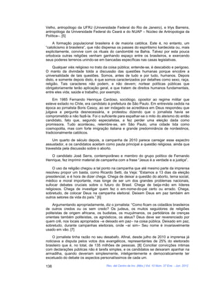 Velho, antropólogo da UFRJ (Universidade Federal do Rio de Janeiro), e Irlys Barreira,
antropóloga da Universidade Federal do Ceará e do NUAP – Núcleo de Antropologia da
Política–. [5]

    A formação populacional brasileira é de maioria católica. Este é, no entanto, um
“catolicismo à brasileira”, que não dispensa os passes do espiritismo kardecista ou, mais
explicitamente, convive com os rituais do candomblé na Bahia. Talvez por esta pouca
ortodoxia outras religiões venham ganhando espaço entre os brasileiros, e exercendo
seus poderes terrenos unindo-se em bancadas específicas nas casas legislativas.

     Qualquer viés religioso no trato da coisa pública; entende-se, é descabido e perigoso.
O manto da divindade tolda a discussão das questões humanas porque encobre a
universalidade de tais questões. Somos, antes de tudo e por tudo, humanos. Depois
disto, e somente depois disto, é que somos caracterizados por detalhes como sexo, raça,
religião. Tais caracteres não podem, e não devem; nortear políticas públicas que
obrigatoriamente terão aplicação geral, e que tratem de direitos humanos fundamentais,
entre eles vida, saúde e trabalho, por exemplo.

    Em 1985 Fernando Henrique Cardoso, sociólogo, opositor ao regime militar que
esteve exilado no Chile, era candidato à prefeitura de São Paulo. Em entrevista cedida na
época ao jornalista Boris Casoy, ao ser indagado se acreditava em Deus respondeu que
julgava a pergunta desnecessária, e protestou dizendo que o jornalista havia se
comprometido a não fazê-la. Foi o suficiente para espalhar-se o mito do ateísmo do então
candidato, fato que, segundo especialistas, a fez perder uma eleição dada como
promissora. Tudo aconteceu, relembre-se, em São Paulo, uma cidade tida como
cosmopolita, mas com forte imigração italiana e grande predominância de nordestinos,
tradicionalmente católicos.

    Um quarto de século depois, a campanha de 2010 parece carregar esse espectro
assustador, e os candidatos aceitam como pauta principal a questão religiosa, ainda que
travestida pela discussão sobre o aborto.

   O candidato José Serra, contemporâneo e membro do grupo político de Fernando
Henrique, fez imprimir material de campanha com a frase “Jesus é a verdade e a justiça”.

     O uso da religião chegou a tal ponto na campanha que até mesmo parte da imprensa
resolveu propor um basta, como Ricardo Setti, da Veja: “Estamos a 13 dias da eleição
presidencial, e é hora de dizer chega. Chega de deixar a questão do aborto, tema social,
médico e moral importante, mas longe de ser um dos grandes problemas nacionais,
sufocar debates cruciais sobre o futuro do Brasil. Chega de beija-mão em líderes
religiosos. Chega de investigar quem fez o em-nome-do-pai certo ou errado. Chega,
sobretudo, de colocar Deus na campanha eleitoral. Deixem Deus em paz também em
outros setores da vida do país.” [6]

     Argumentando apropriadamente, diz o jornalista: “Como ficam os cidadãos brasileiros
de outros credos ou os sem credo? Os judeus, os muitos seguidores de religiões
politeístas de origem africana, os budistas, os muçulmanos, os partidários de crenças
orientais também politeístas, os agnósticos, os ateus? Deus deve ser reverenciado por
quem crê, nos locais apropriados –e deixado em paz– na coisa pública. Deixado em paz,
sobretudo, durante campanhas eleitorais, onde –aí sim– Seu nome é invariavelmente
usado em vão. [7]

    O jornalista tinha razão no seu desabafo. Afinal, desde julho de 2010 a imprensa já
noticiava a disputa pelos votos dos evangélicos, representantes de 25% do eleitorado
brasileiro que é, no total, de 135 milhões de pessoas. [8] Conciliar convicções íntimas
com declarações públicas não é tarefa simples, e os candidatos se deixaram apanhar na
armadilha, quando deveriam simplesmente, inteligentemente e democraticamente ter
excetuado do debate os aspectos personalíssimos de cada um.

138                                   Rev. del Centro de Inv. (Méx.) Vol. 10 Núm. 37 Ene. - Jun. 2012
 