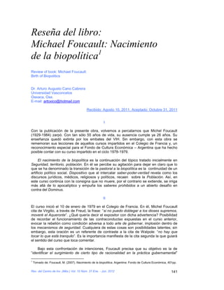 Reseña del libro:
Michael Foucault: Nacimiento
de la biopolítica1
Review of book: Michael Foucault:
Birth of Biopolitics


Dr. Arturo Augusto Cano Cabrera
Universidad Vasconcelos
Oaxaca, Oax.
E-mail: artoxico@hotmail.com

                                            Recibido: Agosto 10, 2011, Aceptado: Octubre 31, 2011


                                                        I

Con la publicación de la presente obra, volvemos a percatarnos que Michel Foucault
(1929-1984) zarpó. Con tan sólo 55 años de vida, su ausencia cumple ya 26 años. Su
enseñanza quedó extinta por los embates del VIH. Sin embargo, con esta obra se
rememoran sus lecciones de aquellos cursos impartidos en el Colegio de Francia y, un
reconocimiento especial para el Fondo de Cultura Económica – Argentina que ha hecho
posible contar con su curso impartido en el ciclo 1978-1979.

      El nacimiento de la biopolítica es la continuación del tópico tratado inicialmente en
Seguridad, territorio, población. En él se percibe su agitación para dejar en claro que lo
que se ha denominado la transición de la pastoral a la biopolítica es la continuidad de un
artificio político social. Dispositivo que al intercalar saber-poder-verdad revela como los
discursos jurídicos, médicos, religiosos y políticos, recaen sobre la Población. Así, en
este curso continúa con la consigna que no muere, por el contrario se extiende, se irriga
más allá de lo apocalíptico y empuña los saberes prohibidos a un abierto desafío en
contra del Dominus.

                                                        II

El curso inició el 10 de enero de 1979 en el Colegio de Francia. En él, Michel Foucault
cita de Virgilio, a través de Freud, la frase: “si no puedo doblegar a los dioses supremos,
moveré el Aqueronte”. ¿Qué quería decir el expositor con dicha advertencia? Posibilidad
de recordar el funcionamiento de las contraconductas expuestas en el curso anterior,
evocar la rebelión como condición adversa a todo arte de gobernar, implosión dentro de
los mecanismos de seguridad. Cualquiera de estas cosas son posibilidades latentes; sin
embargo, esta oración es un referente de contraste a la cita de Walpole: “no hay que
tocar lo que está tranquilo”. Es la importancia manifiesta de la cita segunda la que guiará
el sentido del curso que toca comentar.

    Bajo esta confrontación de intenciones, Foucault precisa que su objetivo es la de
“identificar el surgimiento de cierto tipo de racionalidad en la práctica gubernamental”

1
    Tomado de: Foucault, M. (2007). Nacimiento de la biopolítica. Argentina: Fondo de Cultura Económica, 401pp.

Rev. del Centro de Inv. (Méx.) Vol. 10 Núm. 37 Ene. - Jun. 2012                                            141
 