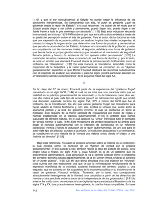 [1:19] y que al ser consubstancial al Estado no puede negar la influencia de las
posiciones mercantilistas. En consonancia con ello, el autor se pregunta ¿qué es
gobernar desde la razón de Estado?, a lo cual responde: “es actuar de tal modo que el
Estado pueda llegar a ser sólido y permanente, pueda llegar rico, pueda llegar a ser
fuerte frente a todo lo que amenaza con destruirlo”. [1:19] Bajo esta indicación recuerda
lo enunciado en el curso 1978-1979 sobre el giro que se le dió a dicha entidad a través de
su particular percepción sobre el arte de gobernar. Para el autor, dicha doctrina es más
que una expresión de economía política, en realidad implica tres niveles incluyentes: el
primero lo integra la organización que determina una forma de producir y comercializar
que permita la acumulación del Estado, fortalecer el crecimiento de la población y estar
en competencia con las naciones rivales; el segundo, establece una forma de gobierno
que tienda hacia su propia gestión interna y que recaerá en el mecanismo de seguridad
llamado policía y tercero, la existencia de “un aparato militar permanente”. [1:21] La
conjunción de estos correlatos lleva a caracterizar una forma de dominio y, por lo tanto,
se abre un ámbito que atenderá Foucault desde la primera lección tipificándolo como el
problema del “liberalismo”. [1:39] De esta manera, el liberalismo, entendido como la
conjunción de la biopolítica y la razón gubernamental, se convierten en un “régimen
gubernamental” específico al que Michel Foucault dedicará las lecciones subsecuentes
con el propósito de analizar sus alcances y, para tal logro, pondrá particular atención en
el “liberalismo alemán contemporáneo” de la segunda mitad del siglo XX.

                                               III

En la clase del 17 de enero, Foucault parte de la experiencia del “gobierno frugal”
presentado en el siglo XVIII, [1:44] el cual no es más que una paradoja dado que en
realidad es la práctica gubernamental de intromisión y no de tolerancia como dice ser;
con ello, indica el galo, este tipo de acciones generó un retroceso tan agudo que omitió
una discusión superada durante los siglos XVI, XVII e inicios del XVIII que fue el
problema de la Constitución. De ahí que asocie gobierno frugal con liberalismo para
hacer alusión al mismo fenómeno y, con ello, explica el vínculo que existe entre la
economía política y la idea del gobierno mínimo; lo cual se condensa en torno al
mercado. Éste requiere de la menor cantidad de regulaciones por medio de reglas y
normas establecidas en la práctica gubernamental; [1:46] lo anterior bajo ciertos
supuestos de derecho natural, en el cual aparece su “virtud” intrínseca bajo el concepto
de “precio normal” o justo. [1:48] Este mecanismo de verdad trascenderá su ámbito para
llegar al ejercicio gubernamental con la intención de constituirse en un referente
paradójico, verifica y falsea la actuación de la razón gubernamental. De ahí que para el
autor este tipo de práctica, aunado a la prisión, la institución psiquiátrica y la confesional,
se constituyen en una historia de la “verdad que estaría unida, desde el origen, a una
historia del derecho”. [1:53]

     Bajo esta referencia, Foucault se propone ahondar sobre la historia de la veridicción,
la cual concibe como “la conexión de un régimen de verdad con la práctica
gubernamental”; [1:55] aunado a ello, también recrea la idea del Estado de policía, cuyo
origen sitúa a finales del siglo XVIII y, cuya función es la de un gobierno que es
enteramente administrativo. Esta conjunción le va a permitir explicar cómo el problema
del derecho; derecho público específicamente, es la de “poner límites jurídicos al ejercicio
de un poder público”. [1:58] De ahí que dicha actividad viva una especie de “neurosis”
pues cuenta con dos tradiciones: una que ve por la reivindicación revolucionaria de la
expresión manifiesta de la voluntad, sustento tradicional del derecho público y, una
segunda, que se sustenta en los supuestos de la economía política y su incidencia en la
razón de gobernar. Foucault enfatiza: “Tenemos, por lo tanto, dos concepciones
absolutamente heterogéneas de la libertad, una concebida a partir de los derechos del
hombre y otra percibida sobre la base de la independencia de los gobernados”; [1:61] lo
anterior ha traído como consecuencia la ambigüedad que caracteriza al liberalismo de los
siglos XIX y XX, dos procedimientos heterogéneos; lo cual los hace compatibles. En base

142                                     Rev. del Centro de Inv. (Méx.) Vol. 10 Núm. 37 Ene. - Jun. 2012
 