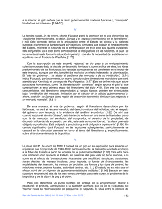 a lo anterior, el galo señala que la razón gubernamental moderna funciona o, “manipula”,
basándose en intereses. [1:64-67]

                                                      IV

La tercera clase, 24 de enero, Michel Foucault pone la atención en lo que denomina los
“equilibrios internacionales, es decir, Europa y el espacio internacional en el liberalismo”.
[1:69] Este contexto deriva de la articulación entre el Estado de policía y la balanza
europea; el primero se caracterizará por objetivos ilimitados que buscan el fortalecimiento
del Estado, mientras el segundo es la contrastación de éste ante sus iguales europeos;
esta conjunción va a traer como consecuencia la desigualdad de las naciones, la cual se
incrementará hasta formar la situación imperial y, con ello, la necesidad de establecer un
equilibrio con el Tratado de Westfalia. [1:70]

    Con la suscripción de este acuerdo regional, se dio paso a un enriquecimiento
colectivo europeo bajo la idea de un desarrollo ilimitado y, como artífice de ellos, las ideas
predominantes de los fisiócratas; las ventajas comparativas se convierten en el motor de
este impulso, aunque con ello, también iba implícito un efecto indeseado: la colonización.
El “arte de gobernar… se ajusta al problema del mercado y de su veridicción”, [1:74]
indica Foucault; particularmente, un nuevo cálculo sobre dimensiones mundiales que será
atendido por Kant bajo el concepto de Paz Perpetua. [1:77] Ésta se define más que sobre
postulados humanistas, como “la planetarización comercial” según apunta el galo y, que
corresponden a esta primera etapa del liberalismo del siglo XVIII. Son tres los rasgos
característicos del liberalismo desarrollados y, cuyos tópicos pueden ser sintetizados
bajo: “veridicción del mercado, limitación por el cálculo de la utilidad gubernamental y,
ahora, posición de Europa como región de desarrollo económico ilimitado con respecto a
un mercado mundial”. [1:81]

     De esta manera, el arte de gobernar, según el liberalismo desarrollado por los
fisiócratas, no será el respeto irrestricto del derecho natural del individuo, sino el respeto
del gobierno con respecto a la evidencia del análisis económico. [1:82] De ahí que
cuando imputa el término “liberal”, está haciendo énfasis en una serie de libertades como
son: la de mercado, del vendedor, del comprador, el derecho de la propiedad, de
discusión o libertad de expresión; con ello, este arte consume libertad: “es decir que está
obligado a producirla. Está obligado a producirla y está obligado a organizarla”. [1:84] Un
cambio significativo dará Foucault en las lecciones subsiguientes, particularmente se
centrará en la discusión alemana en torno al tema del liberalismo y, específicamente,
sobre el funcionamiento de la biopolítica.

                                                      V

La clase del 31 de enero de 1979, Foucault da un giro en su exposición para situarse en
el periodo que comprende de 1948-1960; particularmente, la discusión suscitada en torno
a la fobia del Estado a partir del análisis de la gubernamentalidad. [1:95] Para ello hace
una indicación con respecto al Estado, en palabras del galo, éste no tiene esencia, a lo
sumo es el efecto de “transacciones incesantes que modifican, desplazan, trastornan,
hacen deslizar de manera insidiosa, poco importa, la fuente de financiamiento, las
modalidades de inversión, los centros de decisión, las formas y los tipos de control, las
relaciones entre poderes locales, autoridad central, etc. (…) El estado no es más que el
efecto móvil de un régimen de gubernamentalidades múltiples”. [1:96] Basado en esta
conjetura reconstruirá dos de los tres temas previstos para este curso, el problema de la
biopolítica y de la vida y, la Ley y el orden.

    Para ello determina un punto bicéfalo de anclaje de la programación liberal o
neoliberal: el primero, corresponde a la cuestión alemana que va de la Republica del
Weimar hasta la reconstrucción de posguerra; el segundo, lo sitúa entre la política de

Rev. del Centro de Inv. (Méx.) Vol. 10 Núm. 37 Ene. - Jun. 2012                           143
 