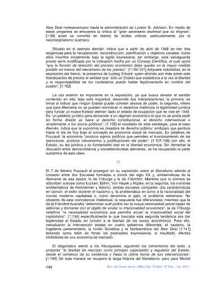 New Deal norteamericano hasta la administración de Lyndon B. Johnson. En medio de
estos proyectos se encuentra la crítica al “gran adversario doctrinal que es Keynes”,
[1:98] quien se convirtió en blanco de ácidas críticas, particularmente, por el
neomarginalismo austriaco.

     Situado en el ejemplo alemán, indica que a partir de abril de 1948 se dan tres
exigencias para la recuperación: reconstrucción, planificación y objetivos sociales; todos
ellos inscritos inicialmente bajo la égida keynesiana; sin embargo, esta salvaguarda
pronto sería modificada por la indicación hecha por un Consejo Científico, el cual opinó
“que la función de dirección del proceso económico debe quedar en la mayor medida
posible en manos del mecanismo de los precios”. [1:100-101] Adquiere notoriedad, en la
exposición del franco, la presencia de Ludwig Erhard; quien ahonda aún más sobre este
liberalización de precios al señalar que “sólo un Estado que establezca a la vez la libertad
y la responsabilidad de los ciudadanos pueda hablar legítimamente en nombre del
pueblo”. [1:102]

     La cita anterior es importante en la exposición, ya que busca develar el sentido
contenido en ella; bajo esta inquietud, desarrolla dos interpretaciones: la primera, es
trivial al indicar que ningún Estado puede cometer abusos de poder, la segunda, infiere
que para Alemania no se pueden reivindicar ni derechos históricos ni legitimidad jurídica
para fundar un nuevo Estado alemán dado el estado de ocupación que se vive en 1948.
Es “un paliativo jurídico para demandar a un régimen económico lo que no se podía pedir
en forma directa ya fuera al derecho constitucional, al derecho internacional o
simplemente a los socios políticos”, [1:105] el resultado de esta estrategia, para el caso
Alemán, indica que la economía es creadora de derecho público; simbiosis que perdura
hasta el día de hoy bajo el concepto de economía social de mercado. En palabras de
Foucault, la economía “produce signos políticos que permiten el funcionamiento de las
estructuras, produce mecanismos y justificaciones del poder”, [1:107-108] con ello, el
Estado, su ley jurídica y su fundamento real en la libertad económica. Sin demeritar la
discusión entre democristianos y socialdemócratas alemanes, se ha recuperado la parte
sustantiva de esta clase.

                                             VI

El 7 de febrero Foucault al proseguir en su exposición sobre el liberalismo aborda el
contacto entre dos Escuelas formadas a inicios del siglo XX y, emblemáticas de la
Alemania de esa época: la de Friburgo y la de Fráncfort. Mientras que la primera se
adscriben autores como Eucken, Böhm, Von Hayek y Röpke; en la segunda, los nombres
emblemáticos de Horkheimer y Adorno; ambas escuelas comparten dos características
en común: el exilio durante el nazismo y, la problemática en torno a la racionalidad del
mundo moderno capitalista o, como denomina el galo, el problema weberiano. No
obstante de esta coincidencia intelectual, la respuesta fue diferenciada; mientras que la
de la Fráncfort buscaba “determinar cuál podría ser la nueva racionalidad social capaz de
definirse y formarse con el objeto de anular la irracionalidad económica”, la de Friburgo
redefinía “la racionalidad económica que permitía anular la irracionalidad social del
capitalismo”, [1:134] específicamente lo que buscaba esta segunda tendencia era dar
legitimidad al Estado en función a la libertad de los socios económicos. Para ello,
reevaluaron la intervención estatal en cuatro gobiernos diferentes: el nazismo, la
Inglaterra parlamentaria, la Unión Soviética y la Norteamérica del New Deal [1:141]
teniendo como telón de fondo los postulados keynesianos; el resultado, efectos
inhibidores de una economía de mercado.

    El diagnóstico alentó a los friburgueses, siguiendo los comentarios del texto, a
proponer “la libertad de mercado como principio organizador y regulador del Estado,
desde el comienzo de su existencia y hasta la última forma de sus intervenciones”.
[1:149] De esta manera se recupera la larga historia del liberalismo, pero para Michel

144                                   Rev. del Centro de Inv. (Méx.) Vol. 10 Núm. 37 Ene. - Jun. 2012
 