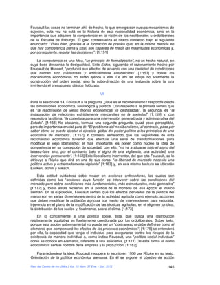 Foucault las cosas no terminan ahí; de hecho, lo que emerge son nuevos mecanismos de
sujeción, esta vez no está en la historia de esta racionalidad económica, sino en la
importancia que adquiere la competencia en la visión de los neoliberales u ordoliberales
de la Escuela de Friburgo. El galo contextualiza el citado concepto bajo el siguiente
enunciado: “Pues bien, gracias a la formación de precios que, en la misma medida en
que hay competencia plena y total, son capaces de medir las magnitudes económicas y,
por consiguiente, regular las decisiones”. [1:151]

     La competencia es una Idea, “un principio de formalización”, no un hecho natural, en
cuya base descansa la desigualdad. Esta Eidos, siguiendo el razonamiento hecho por
Foucault de Husserl, “producirá sus efectos de acuerdo con una cantidad de condiciones
que habrán sido cuidadosas y artificialmente establecidas” [1:153] y donde los
mecanismos económicos no están ajenos a ella. De ahí se intuye no solamente la
construcción del orden social, sino la subordinación de una instancia sobre la otra
invirtiendo el presupuesto clásico fisiócrata.

                                                     VII

Para la sesión del 14, Foucault a la pregunta ¿Qué es el neoliberalismo? responde desde
las dimensiones económica, sociológica y política. Con respecto a la primera señala que
es “la reactivación de viejas teorías económicas ya desfasadas”, la segunda, es “la
instauración de relaciones estrictamente mercantiles en la sociedad” [1:155] y, con
respecto a la última, “la cobertura para una intervención generalizada y administrativa del
Estado”. [1:156] No obstante, formula una segunda pregunta, quizá poco perceptible,
pero de importancia crucial para él: “El problema del neoliberalismo, al contrario, pasa por
saber cómo se puede ajustar el ejercicio global del poder político a los principios de una
economía de mercado”. [1:157] Y contesta señalando que los seguidores de esta
racionalidad económica tuvieron que efectuar una serie de transformaciones para
modificar el viejo liberalismo; el más importante, es poner como núcleo la idea de
competencia en su concepción de sociedad, con ello, “no va a situarse bajo el signo del
laissez-faire sino, por el contrario, bajo el signo de una vigilancia, una actividad, una
intervención permanente”. [1:158] Este liberalismo interventor, del que cita Foucault, se lo
atribuye a Röpke que dirá en una de sus obras: “la libertad de mercado necesita una
política activa y extremadamente vigilante” [1:162] y, en esa misma tesitura se ubicarán
Eucken, Böhm y Miksch.

     Esta actitud cuidadosa debe recaer en acciones ordenadoras, las cuales son
definidas como las “acciones cuya función es intervenir sobre las condiciones del
mercado pero sobre condiciones más fundamentales, más estructurales, más generales”
[1:172] y, todas éstas recaerán en la política de la moneda de esa época: el marco
alemán. En la exposición, Foucault señala que los efectos derivados de la política del
marco son en varias dimensiones dentro de la actividad agrícola como ejemplo; acciones
que deben modificar la población agrícola por medio de intervenciones para reducirla,
injerencia en el plano de la modificación de las técnicas agrícolas, en el régimen jurídico,
la distribución de los suelos y, finalmente, sobre el clima. [1:173]

    En lo concerniente a una política social, ésta, que busca una distribución
relativamente equitativa es fuertemente cuestionada por los ordoliberales. Sobre todo,
porque esta acción gubernamental no puede ser un “contrapeso ni debe definirse como el
elemento que compensará los efectos de los procesos económicos”; [1:176] se entenderá
por ella, la capacidad que tenga el individuo para asegurarse contra los riesgos de la
existencia de manera individual o, como indica Foucault, una “política social individual”
como se conoce en Alemania, diferente a una asociativa. [1:177] De esta forma el homo
economicus será el hombre de la empresa y la producción. [1:182]

    Para redondear la idea, Foucault recupera lo escrito en 1950 por Röpke en su texto:
Orientación de la política económica alemana. En él se expone el objetivo de acción

Rev. del Centro de Inv. (Méx.) Vol. 10 Núm. 37 Ene. - Jun. 2012                         145
 