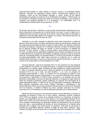 gubernamental dividido en cuatro etapas; la primera, acceso a la propiedad privada;
segundo, reducción del gigantismo urbano; tercero, reconstrucción orgánica de la
sociedad a partir de las comunidades naturales y, cuarto, control de los efectos
ambientales que puedan ser producto de la cohabitación de la gente. [1:184] Con ello, se
ha suscitado un fenómeno social que impera en nuestras sociedades y que consiste en
“alcanzar una sociedad ajustada no a la mercancía y su uniformidad, sino a la
multiplicidad y la diferenciación de las empresas”. [1:187]

                                             VIII

Sin abusar más del texto, ni del lector, se ha provisto de información sustantiva del curso;
ahora, situaremos la exposición en la última lección del curso, lo cual no debe ser un
impedimento para conocer los alcances de la misma, mucha más basta en información y
referencias, sino para dejar abierta una invitación a su lectura. Otro exhorto para ello, es
el alcance de esta clase final del curso de 1979.

     Fechada el 4 de abril, haciendo la distinción entre homo economicus y sujeto de
derecho, sobre todo, porque no deben sobreponerse estas dos dimensiones; máxime que
las consecuencias derivadas de estas no surten el mismo efecto con respecto al ejercicio
del poder del soberano. Apoyado en la referencia fisiócrata, el sujeto de derecho puede
ser un ejercicio limitador de aquel, en cambio, el homo economicus, en palabras de
Foucault, “lo hace caducar”. [1:332] La solución dada a este problema se resuelve por
dos vías: la primera sería la delimitación geográfica para construir la soberanía en la que
no debe intervenir en la dinámica del mercado, la segunda, imputaría a éste la actitud de
pasar de “la actividad política a la pasividad teórica”, [1:333] la cual consiste en modificar
la gubernamentabilidad. Esta razón debe reconocer la existencia de un sujeto de
derecho-sujeto económico, el cuál es el mundo de los actores económicos y, que se van
a situar en su propia esfera: la de la sociedad civil. [1:335]

     Foucault pregunta: ¿Qué es la sociedad civil? A lo que responde con otra pregunta
“¿cómo gobernar, de acuerdo con reglas de derecho, un espacio de soberanía que tiene
la desventura o la ventaja, según se prefiera, de estar poblado por sujetos económicos?
[1: 335) La respuesta ofrecida es dura y difícil de asimilar en su primera lectura: “La
sociedad civil no es, por lo tanto, una idea filosófica (…) es, creo, un concepto de
tecnología gubernamental, o mejor, el correlato de una tecnología de gobierno cuya
medida racional debe ajustarse jurídicamente a una economía entendida como proceso
de producción e intercambio”. [1:336] El homo economicus y la sociedad civil son dos
elementos indisociables, el primero el referente abstracto y, la segunda el lugar donde se
sitúan los hombres económicos; ambos constituyen el “conjunto de la tecnología de la
gubernamentalidad liberal”. [1:336] De ahí que se desprendan comentarios interesantes
sobre filósofos naturalistas como Locke, Hobbes, Rousseau y Montesquieu o del
economista Adam Smith, pero el galo recupera el Ensayo sobre la historia de la Sociedad
Civil de Ferguson, el británico enfatiza que dicho concepto promueve los vínculos
comunitarios y no humanitarios; por ello esa delicada inclinación por el interés egoísta.

     Michel Foucault concluye su curso haciendo alusión a varios elementos, el primero, la
necesidad de recupera lo dicho en el curso anterior: Seguridad, territorio, población
(1977-1978) con respecto al paso de la pastoral cristiana a la biopolítica; el segundo,
plantea una problemática que ya no hace alusión a los presupuestos liberales de los
siglos XVII y XVIII, sino cómo funcionan los fenómenos de poder, [1:336] es decir, como
en la sociedad contemporánea se desarrollan efectos de subordinación que se disocian
cada vez más y, cuya posibilidad de limitarla se torna complicada en la relación entre
Sociedad Civil y Estado; hay varias formas de resolverlo, entre ellas se encuentra lo
inquirido por Jung-Stilling, Bensen, Schlözer o Hegel, de este último, señala el galo,
concibe al “Estado como conciencia de sí y realización ética de la sociedad civil”. [1:354]

146                                    Rev. del Centro de Inv. (Méx.) Vol. 10 Núm. 37 Ene. - Jun. 2012
 