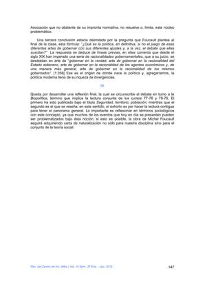 Asociación que no obstante de su impronta normativa, no resuelve o, limita, este núcleo
problemático.

     Una tercera conclusión estaría delimitada por la pregunta que Foucault plantea al
final de la clase, esta fórmula: “¿Qué es la política, en definitiva, si no el juego de esas
diferentes artes de gobernar con sus diferentes ajustes y, a la vez, el debate que ellas
suscitan?” La respuesta se deduce de líneas previas, en ellas comenta que desde el
siglo XIX han imperado una serie de racionalidades gubernamentales, que a su juicio, se
desdoblan en arte de “gobernar en la verdad, arte de gobernar en la racionalidad del
Estado soberano, arte de gobernar en la racionalidad de los agentes económicos y, de
una manera más general, arte de gobernar en la racionalidad de los mismos
gobernados”. [1:358] Ese es el origen de donde nace la política y, agregaríamos, la
política moderna llena de su riqueza de divergencias.

                                                      IX

Queda por desarrollar una reflexión final, la cual se circunscribe al debate en torno a la
Biopolítica, término que implica la lectura conjunta de los cursos 77-78 y 78-79. El
primero ha sido publicado bajo el título Seguridad, territorio, población; mientras que el
segundo es el que se reseña; en este sentido, el exhorto es por hacer la lectura contigua
para tener el panorama general. Lo importante es reflexionar en términos sociológicos
con este concepto, ya que muchos de los eventos que hoy en día se presentan pueden
ser problematizados bajo ésta noción; si esto es posible, la obra de Michel Foucault
seguirá adquiriendo carta de naturalización no sólo para nuestra disciplina sino para el
conjunto de la teoría social.




Rev. del Centro de Inv. (Méx.) Vol. 10 Núm. 37 Ene. - Jun. 2012                         147
 