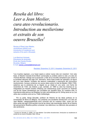 Reseña del libro:
Leer a Jean Meslier,
cura ateo revolucionario.
Introduction au meslierisme
et extraits de son
oeuvre Bruxelles1
Review of Read Jean Meslier,
revolutionary atheist cure.
Introduction of meslierism and
extracts of his work in Brussels


Luis Martínez Andrade
Estudiante de doctorado
Ecole des Hautes Etudes
Bruselas, Bélgica
E-mail: luisma_andrade@hotmail.com

                                   Recibido: Diciembre 13, 2011, Aceptado: Diciembre 21, 2011


“Los muertos regresan, y su hacer aspira a cobrar nueva vida con nosotros”. Con esta
frase, el filósofo marxista Ernst Bloch comenzaba su análisis sobre la vida y la obra de
Thomas Müntzer, teólogo de la revolución y líder de la revuelta campesina que cimbró a
la sociedad alemana del siglo XVI. Asimismo, dicha frase puede ser aplicada a la figura
del cura Jean Meslier: fundador del ateísmo materialista y exponente del comunismo
revolucionario. Aunque contamos con pocos datos sobre la vida de Meslier (1664-1729),
sabemos que la existencia de su legado es ya citada en una carta –con fecha de
noviembre de 1735– de Voltaire y que, también, en 1864 su obra fue impresa en su
integralidad por Rudolf Charles d’Ablaing van Giessenburg quien encontró en Holanda
una de las copias clandestinas que circulaban por aquellos años. En nuestros días, la
importancia este párroco de Étrépigny ha sido reconstituida por M. Onfray tanto en su Les
ultres des Lumières como en su Traité d’athéologie.

    Por su parte, Serge Deruette, profesor de Historia de las ideas políticas en la
Universidad de Mons en Bélgica, nos presenta una excelente introducción a la obra de
Jean Meslier –desgraciadamente poco conocido aún en nuestros días– quien por los
años veinte del siglo XVIII escribió una de las obras más importantes dentro de la historia
del pensamiento filosófico-político universal; nos referimos a su Mémoire des pensées et
des sentiments.


1
 Tomado de: Deruette, S. (2008). Lire Jean Meslier: Curé athée révolutionnaire. Introduction au mesliérisme et
extraits de son œuvre. Bruxelles: Aden, 404 pp.

Rev. del Centro de Inv. (Méx.) Vol. 10 Núm. 37 Ene. - Jun. 2012                                          149
 