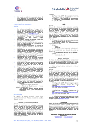 Ejemplo:
                                                                     [1] Pérez, J. L. (1997). “La cibernética moderna”,
11.    Los autores no recibirán remuneración alguna. El             Física, México: FCE, vol. 24, pp. 3-37.
       envío, aceptación y/o publicación de sus artículos            [2] López, J. P. (1997). Sánchez, A., Ibargüengoitia,
       o colaboraciones no producirá relación alguna de             E., “El microchip”, Cibernética actual, México: Trillas,
       ningún tipo con la Universidad La Salle.                     vol. 4, no. 25, p. 67.


PRESENTACIÓN DE ORIGINALES                                                                 Libros
                                                               Formato:
TEXTOS                                                         Número de referencia entre corchetes cuadrados.
                                                               Apellidos, iniciales del nombre(s) de cada autor, no más
1.    Los textos se entregarán con un margen de 2.5            de 3. En caso de que pase este número de autores se
      cm., en cada lado, en letra Arial de 10 puntos en        pondrá el apellido e iniciales del primer autor y se
      formato de Word, WordPerfect, (plataforma PC o           agregará et al. ó y otros.            Año (completo, entre
      Macintosh) y podrán ser enviados a través de             paréntesis). Título del libro en itálicas, volumen (vol.) –en
      correo electrónico a: <revista@ci.ulsa.mx>.              caso de haberlo–, edición o reimpresión, lugar: editorial,
2.    Los trabajos deberán enviarse con atención al (la)       página(s) utilizadas o totales (p. o pp.). Separar con
      Coordinador(a)       Editorial   o    Coordinador(a)     comas cada categoría después del título del libro, excepto
      Temático(a)       de     cada     número.      (Véase    lugar y editorial.
      Convocatoria).                                             Ejemplo:
3.    Una página estándar en tamaño carta debe                       [1] Alcocer, A. (1996). De química y otras ciencias,
      incluir en promedio 350 palabras.                              4a.ed., Barcelona: Tecnos, pp. 57-78.
4.    Deberá incluirse un resumen tanto en castellano                En caso de citar al mismo autor inmediatamente se
      como en inglés, no mayor de 130 palabras, así            empleará: Ibidem o Ibid.
      como cinco palabras clave.
                                                                     Ejemplo:
5.    Deberán enviarse, por separado, los originales de
      cuadros y gráficas, anotando su ubicación dentro                     Ibidem,
      del texto.                                                           Ibid, p. 59.
6.    De preferencia, las notas deberán incluirse como               En caso de citar subsecuentemente la misma obra
      notas al pie de páginas y debidamente numeradas.         pero no inmediatamente sino después de otras, se
7.    Dentro del texto, las referencias bibliográficas se      escribirá así:
      incluirán     numéricamente       entre     corchetes                el primer apellido del autor, op. cit., página(s).
      cuadrados por orden de aparición y el formato de:              Ejemplo:
      apellido, año y la información bibliográfica                         Alcocer, op.cit., p.60.
      completa aparecerá al final del artículo.
8.    Después del título, incluir el nombre del autor,
      adscripción y cargo que desempeña, dirección                                Fuentes electrónicas
      institucional, teléfono y fax de su oficina, así como    En el caso de utilizar fuentes electrónicas se debe cuidar
      correo electrónico.                                      en forma estricta la veracidad y confiabilidad de la misma,
9.    En el caso de Figuras se señalarán mediante una          así como el respaldo auditado de instituciones o autores
      anotación en la parte inferior de la misma en            de prestigio. Se aconseja evitar abusar de este recurso.
      negritas, y en el caso de Tablas en la parte
      superior en negritas.                                         Al citar un documento que se encuentre en Internet
10.   Respecto a las imágenes que se necesiten,                se debe incluir:
      deberán utilizar algún formato que sea editable
      dentro de Windows o Macintosh. Archivos creados          Formato:
      en WinWord, Photoshop, Illustrator, Excel, Free          Apellido, iniciales del nombre(s) de cada autor, no más de
      Hand, convertidos o salvados en formato giff o           3. En caso de que pase este número de autores se
      jpeg en alta resolución.                                 pondrá el apellido e iniciales del primer autor y se
11.   Los autores deberán incluir al final del artículo un     agregará et al. año (completo), título del documento en
      resumen curricular, que contenga los estudios            cursivas, fecha de creación, o de última revisión, lugar,
      realizados e institución donde los hicieron, obras y     dirección electrónica subrayada entre flechas, fecha de
      trabajos publicados, actividades relevantes, logros      consulta. Se debe especificar que se obtuvo en línea (se
      sobresalientes y cargos desempeñados.                    pone entre corchetes [En Línea]) y la dirección electrónica
12.   Para la inserción de ecuaciones y sus referencias        así como la fecha en que se obtuvo el documento.
      se debe poner entre corchetes cuadrados el                Ejemplo:
      número de ecuación agregando la abreviatura Ec.
                                                                     [1] Rodríguez, D. (1997). Cómo se originan algunas
            Ejemplos:                                                enfermedades. Octubre. México. [En línea]
            …considere un sistema descrito por                       Disponible                                        en:
            c = f (x, t, m), [Ec.1] donde x e ¬ es el                <http://www.main.conacyt.mx/dcct/como.html>
    estado…utilizando la Ec. 1.                                      consultada: febrero 22 de 1998.
           …sin embargo, existen algunas técnicas
                                                                            o:
           desarrolladas en [Ec. 1] para la reconstrucción
           de atractores…                                            [1] Dávila, Alma. Una clase de Física Elemental [En
                                                                     línea]                 Disponible                 en:
                                                                     <http://www.nalejandria.com/00/estudio/clase1/index
                                                                     .htm> consultada: mayo 2 de 1998.
REFERENCIAS

Se utilizará el sistema numérico, según vayan                        En el caso de las direcciones para enviar correo
apareciendo en el texto. Para su anotación se usará el         electrónico, éstas se anotarán entre corchetes, de la
siguiente formato:                                             siguiente manera: <revista@ci.ulsa.mx>


           Revistas y publicaciones periódicas:                                          Bibliografía
Formato:                                                       Al final del artículo se agregará, la bibliografía alfabetizada
Número de referencia entre corchetes cuadrados.                que sirva de soporte al texto, debiendo incluirse como
Apellidos, iniciales del nombre(s) de cada autor, no más       aparece en las referencias. Las Notas y las Referencias
de 3. En caso de que pase este número de autores se            irán ordenadas numéricamente, según su aparición en el
pondrá el apellido e iniciales del primer autor y se           texto. En el caso de la bibliografía, se indicará en orden
agregará et al. ó y otros. Año (completo, entre paréntesis).   alfabético por el primer apellido del autor al final del
Título del artículo entre comillas, título de la revista en    artículo.
itálicas, lugar: editorial, volumen (vol.), número (no.),
meses de la publicación, página(s) (p. o pp.). Separar con
comas cada elemento a partir del título del artículo,              Para mayor precisión, se recomienda seguir el
excepto el lugar y la editorial.                                                   estándar de:
                                                                        <ISO 690:1987> e <ISO 690-2:1997>


Rev. del Centro de Inv. (Méx.) Vol. 10 Núm. 37 Ene. - Jun. 2012                                                         153
 