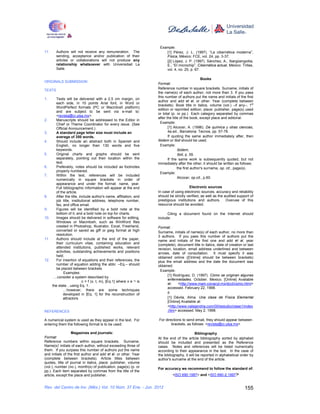 Example:
11.     Authors will not receive any remuneration. The                [1] Pérez, J. L. (1997). “La cibernética moderna”,
        sending, acceptance and/or publication of their               Física, México: FCE, vol. 24, pp. 3-37.
        articles or collaborations will not produce any               [2] López, J. P. (1997). Sánchez, A., Ibargüengoitia,
        relationship whatsoever with Universidad La                   E., “El microchip”, Cibernética actual, México: Trillas,
        Salle.                                                        vol. 4, no. 25, p. 67.

                                                                                                Books
ORIGINALS SUBMISSION
                                                                  Format:
                                                                  Reference number in square brackets. Surname, initials of
TEXTS
                                                                  the name(s) of each author, not more than 3. If you pass
                                                                  this number of authors put the name and initials of the first
1.    Texts will be delivered with a 2.5 cm margin, on
                                                                  author and add et al. or other. Year (complete between
      each side, in 10 points Arial font, in Word or
                                                                  brackets). Book title in italics, volume (vol.) –if any–, 1st
      WordPerfect formats (PC or Macintosh platform)
                                                                  edition or reprinted edition, place: publisher, page(s) used
      and are subject to be sent via e-mail to:
                                                                  or total (p. or pp.) Each category separated by commas
      <revista@ci.ulsa.mx>.
                                                                  after the title of the book, except place and editorial.
2.    Manuscripts should be addressed to the Editor in
      Chief or Theme Coordinator for every issue. (See             Example:
      Official Announcement.)                                            [1] Alcocer, A. (1996). De química y otras ciencias,
3.    A standard page letter size must include an                        4a.ed., Barcelona: Tecnos, pp. 57-78.
      average of 350 words.                                              If quoting the same author immediately after, then
4.    Should include an abstract both in Spanish and              Ibidem or Ibid should be used.
      English, no longer than 130 words and five                   Example:
      keywords.                                                                 Ibidem,
5.    Original charts and graphs should be sent                                 Ibid, p. 59.
      separately, pointing out their location within the                 If the same work is subsequently quoted, but not
      text.                                                       immediately after the other, it should be written as follows:
6.    Preferably, notes should be included as footnotes                         the first author's surname, op. cit., page(s).
      properly numbered.
                                                                   Example:
7.    Within the text, references will be included
                                                                                Alcocer, op.cit., p.60.
      numerically in square brackets in order of
      appearance and under the format: name, year.
      Full bibliographic information will appear at the end                            Electronic sources
      of the article.                                             In case of using electronic sources, accuracy and reliability
8.    After the title, include author's name, affiliation, and    should be strictly verified, as well as the audited support of
      job title, institutional address, telephone number,         prestigious institutions and authors. Overuse of this
      fax, and office email.                                      resource should be avoided.
9.    Figures will be identified by a bold note at the
      bottom of it, and a bold note on top for charts.                  Citing a document found on the Internet should
10.   Images should be delivered in software for editing,         include:
      Windows or Macintosh, such as WinWord files
      created in Photoshop, Illustrator, Excel, FreeHand,         Format:
      converted or saved as giff or jpeg format at high           Surname, initials of name(s) of each author, no more than
      resolution.                                                 3 authors. If you pass this number of authors put the
11.   Authors should include at the end of the paper,             name and initials of the first one and add et al. year
      their curriculum vitae, containing education and            (complete), document title in italics, date of creation or last
      attended institutions, published works, relevant            revision, location, email address underlined and between
      activities, outstanding achievements and positions          arrows, date of consultation. It must specify it was
      held.                                                       obtained online ([Online] should be between brackets)
12.   For insertion of equations and their references, the        plus the email address and the date the document was
      number of equation adding the abbr. –Eq.– should            obtained.
      be placed between brackets.
                                                                   Example:
            Examples:
                                                                        [1] Rodríguez, D. (1997). Cómo se originan algunas
     …consider a system described by
                                                                        enfermedades. October. Mexico. [Online] Available
                         c = f (x, t, m), [Eq.1] where x e ¬ is
                                                                        at:    <http://www.main.conacyt.mx/dcct/como.html>
    the state…using Eq. 1.
                                                                        accessed. February 22, 1998.
           …however, there are some techniques
           developed in [Eq. 1] for the reconstruction of               ó
           attractors                                                   [1] Dávila, Alma. Una clase de Física Elemental
                                                                        [Online] Available at:
                                                                        <http://www.nalejandria.com/00/estudio/clase1/index
REFERENCES                                                              .htm> accessed: May 2, 1998.

A numerical system is used as they appear in the text. For        For directions to send email, they should appear between
entering them the following format is to be used:                         brackets, as follows: <revista@ci.ulsa.mx>

                  Magazines and journals:                                                  Bibliography
Format:                                                           At the end of the article bibliography sorted by alphabet
Reference numbers within square brackets. Surname,                should be included and presented as the Reference
Name(s)’ initials of each author, without exceeding three of      cases. Notes and references will be listed numerically
them. If you surpass this number of authors put the name          according to their appearance in the text. In the case of
and initials of the first author and add et al. or other. Year    the bibliography, it will be reported in alphabetical order by
(complete between brackets). Article titles between               author's surname at the end of the article.
quotes, title of journal in italics, place: publisher, volume
(vol.), number (no.), month(s) of publication, page(s) (p. or
                                                                  For accuracy we recommend to follow the standard of:
pp.). Each item separated by commas from the title of the
article, except the place and publisher.                                   <ISO 690:1987> and <ISO 690-2:1997>


Rev. del Centro de Inv. (Méx.) Vol. 10 Núm. 37 Ene. - Jun. 2012                                                            155
 