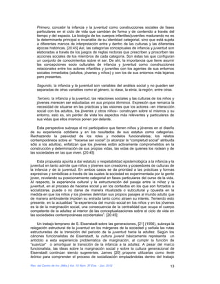 Primero, concebir la infancia y la juventud como construcciones sociales de fases
    particulares en el ciclo de vida que cambian de forma y de contenido a través del
    tiempo y del espacio. La biología de los cuerpos infantiles/juveniles madurando no es
    la determinante principal e invariable de su identidad categorial, sino que está sujeta
    a diferentes marcos de interpretación entre y dentro de las culturas y las diferentes
    épocas históricas. [20:45] Así, las categorías conceptuales de infancia y juventud son
    elaboradas a través de los juegos de reglas rectoras que prescriben y proscriben las
    acciones sociales de los miembros de cada categoría. Son éstas las que configuran
    un conjunto de conocimientos sobre el ser. De ahí, la importancia que tiene asumir
    las concepciones socio culturales de infancia y juventud como construcciones
    relacionales entre los actores infantiles y juveniles con los agentes de sus entornos
    sociales inmediatos (adultos, jóvenes y niños) y con los de sus entornos más lejanos
    pero presentes.

    Segundo, la infancia y la juventud son variables del análisis social y no pueden ser
    separadas de otras variables como el género, la clase, la etnia, la región, entre otras.

    Tercero, la infancia y la juventud, las relaciones sociales y las culturas de los niños y
    jóvenes merecen ser estudiadas en sus propios términos. Expresión que remarca la
    necesidad de situarse en las prácticas y las visiones que los actores –en interacción
    social con los adultos, los jóvenes y otros niños– construyen sobre sí mismos y su
    entorno, esto es, sin perder de vista los aspectos más relevantes y particulares de
    sus vidas que ellos mismos ponen por delante.

    Esta perspectiva subraya el rol participativo que tienen niños y jóvenes en el diseño
de su experiencia cotidiana y en los resultados de sus estatus como categorías.
Rechazando la pasividad de los roles y modelos funcionalistas, los relatos
contemporáneos sobre el “hacerse ser social” (o alcanzar la “completud social” atribuida
sólo a los adultos), enfatizan que los jóvenes están activamente comprometidos en la
construcción y determinación de sus propias vidas, las vidas de quienes los rodean y de
las sociedades en las que viven. [20:45]

     Esta propuesta apunta a dar estatuto y respetabilidad epistemológica a la infancia y la
juventud en tanto admite que niños y jóvenes son creadores y poseedores de culturas de
la infancia y de la juventud. En ambos casos se da prioridad a las prácticas y formas
expresivas y simbólicas a través de las cuales la sociedad es experimentada por la gente
joven, revelando su posicionamiento categorial en fases particulares del curso de la vida.
Al respecto, la experiencia cultural y la estructuración del pasaje entre la niñez y la
juventud, en el proceso de hacerse social y en los contextos en los que son forzados a
socializarse, puede o no darse de manera ritualizada o subcultural y opuesta en la
medida en que los niños y los jóvenes delimitan sus propios pasajes al mundo adulto que
de manera ambivalente impiden su entrada tanto como atraen su interés. Teniendo esto
presente, en la actualidad “la experiencia del mundo social en los niños y en los jóvenes
es la de la marginación social, una consecuencia de la centralidad que ocupa el cuerpo
competente de la adultez al interior de las conceptualizaciones sobre el ciclo de vida en
las sociedades contemporáneas occidentales”. [20:45]

    Un trabajo temprano de S. Eisenstadt sobre las generaciones, [21] (1956), subraya la
relegación estructural de la juventud en los márgenes de la sociedad y señala las rutas
estructuradas de la transición del período de la juventud hacia la adultez. Según los
cánones funcionalistas de Eisenstadt, la cultura juvenil básicamente representa un
antídoto a esta experiencia problemática de marginación, al cumplir la función de
“suavizar” o amortiguar la transición de la infancia a la adultez. A pesar del marco
funcionalista, las ideas sobre la marginación social y sobre la cultura generacional de
Eisenstadt continúan siendo sugerentes. James [20] propone utilizarlas como lente
teórico para comprender el proceso de socialización emplazándolas dentro del trabajo

Rev. del Centro de Inv. (Méx.) Vol. 10 Núm. 37 Ene. - Jun. 2012                           13
 