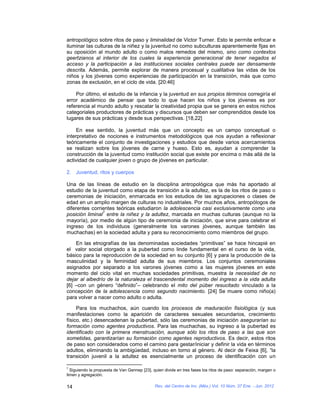 antropológico sobre ritos de paso y liminalidad de Victor Turner. Esto le permite enfocar e
iluminar las culturas de la niñez y la juventud no como subculturas aparentemente fijas en
su oposición al mundo adulto o como malos remedos del mismo, sino como contextos
geertzianos al interior de los cuales la experiencia generacional de tener negados el
acceso y la participación a las instituciones sociales centrales puede ser densamente
descrita. Además, permite explorar de manera procesual y cualitativa las vidas de los
niños y los jóvenes como experiencias de participación en la transición, más que como
zonas de exclusión, en el ciclo de vida. [20:46]

    Por último, el estudio de la infancia y la juventud en sus propios términos corregiría el
error académico de pensar que todo lo que hacen los niños y los jóvenes es por
referencia al mundo adulto y rescatar la creatividad propia que se genera en estos nichos
categoriales productores de prácticas y discursos que deben ser comprendidos desde los
lugares de sus prácticas y desde sus perspectivas. [18,22]

     En ese sentido, la juventud más que un concepto es un campo conceptual o
interpretativo de nociones e instrumentos metodológicos que nos ayudan a reflexionar
teóricamente el conjunto de investigaciones y estudios que desde varios acercamientos
se realizan sobre los jóvenes de carne y hueso. Esto es, ayudan a comprender la
construcción de la juventud como institución social que existe por encima o más allá de la
actividad de cualquier joven o grupo de jóvenes en particular.

2. Juventud, ritos y cuerpos

Una de las líneas de estudio en la disciplina antropológica que más ha aportado al
estudio de la juventud como etapa de transición a la adultez, es la de los ritos de paso o
ceremonias de iniciación, enmarcada en los estudios de las agrupaciones o clases de
edad en un amplio margen de culturas no industriales. Por muchos años, antropólogos de
diferentes corrientes teóricas estudiaron la adolescencia casi exclusivamente como una
                7
posición liminal entre la niñez y la adultez, marcada en muchas culturas (aunque no la
mayoría), por medio de algún tipo de ceremonia de iniciación, que sirve para celebrar el
ingreso de los individuos (generalmente los varones jóvenes, aunque también las
muchachas) en la sociedad adulta y para su reconocimiento como miembros del grupo.

    En las etnografías de las denominadas sociedades “primitivas” se hace hincapié en
el valor social otorgado a la pubertad como linde fundamental en el curso de la vida,
básico para la reproducción de la sociedad en su conjunto [6] y para la producción de la
masculinidad y la feminidad adulta de sus miembros. Los conjuntos ceremoniales
asignados por separado a los varones jóvenes como a las mujeres jóvenes en este
momento del ciclo vital en muchas sociedades primitivas, muestra la necesidad de no
dejar al albedrío de la naturaleza el trascendental momento del ingreso a la vida adulta
[6] –con un género “definido”– celebrando el mito del púber resucitado vinculado a la
concepción de la adolescencia como segundo nacimiento. [24] Se muere como niño(a)
para volver a nacer como adulto o adulta.

     Para los muchachos, aún cuando los procesos de maduración fisiológica (y sus
manifestaciones como la aparición de caracteres sexuales secundarios, crecimiento
físico, etc.) desencadenan la pubertad, sólo las ceremonias de iniciación asegurarían su
formación como agentes productivos. Para las muchachas, su ingreso a la pubertad es
identificado con la primera menstruación, aunque sólo los ritos de paso a las que son
sometidas, garantizarían su formación como agentes reproductivos. Es decir, estos ritos
de paso son considerados como el camino para gestar/iniciar y definir la vida en términos
adultos, eliminando la ambigüedad, incluso en torno al género. Al decir de Feixa [6], “la
transición juvenil a la adultez es esencialmente un proceso de identificación con un

7
  Siguiendo la propuesta de Van Gennep [23], quien divide en tres fases los ritos de paso: separación, margen o
limen y agregación.

14                                            Rev. del Centro de Inv. (Méx.) Vol. 10 Núm. 37 Ene. - Jun. 2012
 