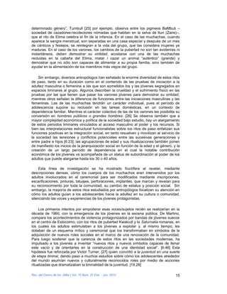 determinado género”. Turnbull [25] por ejemplo, observa entre los pigmeos BaMbuti –
sociedad de cazadores-recolectores nómadas que habitan en la selva de Ituri (Zaire)–,
que el rito de Elima celebra el fin de la infancia. En el caso de las muchachas, cuando
aparece la sangre menstrual, son separadas en una casa especial y después de un mes
de cánticos y festejos, se reintegran a la vida del grupo, que las considera mujeres ya
maduras. En el caso de los varones, los cambios de la pubertad no son tan evidentes ni
instantáneos, deben demostrar su virilidad, acostarse con una de las muchachas
recluidas en la cabaña del Elima, matar / cazar un animal “auténtico” (grande) y
demostrar que no sólo son capaces de alimentar a su propia familia, sino también de
ayudar en la alimentación de los miembros más viejos del grupo.

    Sin embargo, diversos antropólogos han señalado la enorme diversidad de estos ritos
de paso, tanto en su duración como en el contenido de las pruebas de iniciación a la
adultez masculina o femenina a las que son sometidos los y las jóvenes segregados en
espacios liminares al grupo. Algunos describen la crueldad y el sufrimiento físico en las
pruebas por las que tienen que pasar los varones jóvenes para demostrar su virilidad,
mientras otros señalan la diferencia de funciones entre las iniciaciones masculinas y las
femeninas. Las de las muchachas tendrán un carácter individual, pues el período de
adolescencia supone su reclusión en las tareas domésticas, en un contexto de
dependencia familiar. Mientras el carácter colectivo de las de los varones les posibilita su
conversión en hombres públicos o grandes hombres. [26] Se observa también que a
mayor complejidad económica y política de la sociedad bajo estudio, hay un alargamiento
de estos periodos liminares vinculados al acceso masculino al poder y los recursos. Si
bien las interpretaciones estructural funcionalistas sobre los ritos de paso enfatizan sus
funciones positivas en la integración social, en tanto resuelven y movilizan al servicio de
la sociedad las tensiones y conflictos potenciales entre las sucesivas generaciones y
entre padre e hijos [6:23]; las agrupaciones de edad y sus ritualizaciones también ponen
de manifiesto los inicios de la jerarquización social en función de la edad y el género, y la
creación de un largo período de dependencia en el cual la notable contribución
económica de los jóvenes va acompañada de un status de subordinación al poder de los
adultos que puede alargarse hasta los 30 o 40 años.

     Esta línea de investigación se ha mostrado fructífera al revelar, mediante
descripciones densas, cómo los cuerpos de los muchachos eran intervenidos por los
adultos involucrados en el ceremonial para ser modificados mediante inscripciones,
escarificaciones, pinturas, tatuajes, perforaciones, implantes, que marcan y revelan para
su reconocimiento por toda la comunidad, su cambio de estatus y posición social. Sin
embargo, la mayoría de estos ritos estudiados por antropólogos focalizan su atención en
cómo los adultos guían a los adolescentes hacia la adultez en su cultura o comunidad,
silenciando las voces y experiencias de los jóvenes protagonistas.

     Los primeros intentos por empoderar esas voces/sujetos recién se realizarían en la
década de 1960, con la emergencia de los jóvenes en la escena pública. De Martino,
compara los acontecimientos de violencia protagonizados por bandas de jóvenes suecos
en el centro de Estocolmo, con los ritos de pubertad Kwakiutl y la Saturnalia romanas, en
los cuales los adultos estimulaban a los jóvenes a explotar y, al mismo tiempo, les
dotaban de un esquema mítico y ceremonial que los transformaban en símbolos de la
adquisición de nuevos roles sociales en el marco de una renovación de la comunidad.
Para luego sostener que la carencia de estos ritos en las sociedades modernas, ha
impulsado a los jóvenes a inventar “nuevos ritos y nuevos símbolos capaces de llenar
este vacío y de orientarles en la construcción de una identidad social”. [6:46] Esta
hipótesis fue reforzada por Victor Turner, [27] quien convirtió a la juventud en una suerte
de etapa liminal, dando paso a muchos estudios sobre cómo los adolescentes alrededor
del mundo asumían nuevos y culturalmente reconocidos roles por medio de acciones
ritualizadas que dramatizaban la liminalidad de la juventud. [19,28]

Rev. del Centro de Inv. (Méx.) Vol. 10 Núm. 37 Ene. - Jun. 2012                           15
 