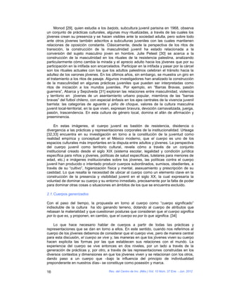Monod [29], quien estudia a los barjots, subcultura juvenil parisina en 1968, observa
un conjunto de prácticas culturales, algunas muy ritualizadas, a través de las cuales los
jóvenes crean su presencia y se hacen visibles ante la sociedad adulta, pero sobre todo
ante otros jóvenes también adscritos a subculturas juveniles con las cuales mantienen
relaciones de oposición constante. Clásicamente, desde la perspectiva de los ritos de
transición, la construcción de la masculinidad juvenil ha estado relacionada a la
conversión del sujeto masculino joven en hombre. Julie Peteet [30] se acerca a la
construcción de la masculinidad en los rituales de la resistencia palestina, analizando
particularmente cómo cambia la mirada y el aprecio adulto hacia los jóvenes que por su
participación en la intifada son encarcelados. Participar en la intifada y pasar por la cárcel
son los rituales actuales con los que los adultos palestinos celebran el tránsito hacia la
adultez de los varones jóvenes. En los últimos años, sin embargo, se muestra un giro en
el tratamiento a los ritos de pasaje. Algunos investigadores han analizado la construcción
de la masculinidad en algunas prácticas juveniles que pueden ser interpretadas como
ritos de iniciación a los mundos juveniles. Por ejemplo, en “Barras Bravas, pasión
guerrera”, Abarca y Sepúlveda [31] exploran las relaciones entre masculinidad, violencia
y territorio en jóvenes de un asentamiento urbano popular, miembros de las “barras
bravas” del futbol chileno, con especial énfasis en los ejes centrales de la vivencia juvenil
barrista: las categorías de aguante y piño de choque, valores de la cultura masculina
juvenil local-territorial, en la que viven, expresan bravura, devoción carnavalizada, juerga,
pasión, trascendencia. En esta cultura de género local, domina el afán de afirmación y
preeminencia.

     En estas imágenes, el cuerpo juvenil es bastión de resistencia, disidencia o
divergencia a las prácticas y representaciones corporales de la institucionalidad. Urteaga
[32,33] encuentra en su investigación en torno a la constitución de la juventud como
realidad empírica y conceptual en el México moderno, que el cuerpo es uno de los
espacios culturales más importantes en la disputa entre adultos y jóvenes. La perspectiva
del cuerpo juvenil como territorio cultural, revela cómo a través de un conjunto
institucional creado desde el siglo XIX (sistema escolar, legalidad y condición jurídica
específica para niños y jóvenes, políticas de salud específicas, tutelares para menores de
edad, etc.) e imágenes institucionales sobre los jóvenes, las políticas contra el cuerpo
juvenil han producido o intentado producir cuerpos subordinados, sumisos, obedientes, a
través de su “cultivo”, higienización física y mental, asexuamiento y prescripción de su
castidad. Lo que resalta la necesidad de ubicar al cuerpo como un elemento clave en la
construcción de la presencia y visibilidad juvenil en el siglo XX, la cual expresaría la
voluntad de dominar su cuerpo y su entorno inmediato, precisamente por la falta de poder
para dominar otras cosas o situaciones en ámbitos de los que se encuentra excluido.

2.1. Cuerpos generizados

Con el paso del tiempo, la propuesta en torno al cuerpo como “cuerpo significado”
indisoluble de la cultura ha ido ganando terreno, dotando al cuerpo de atributos que
rebasan la materialidad y que cuestionan posturas que consideran que el cuerpo significa
por lo que es, y proponen, en cambio, que el cuerpo es por lo que significa. [34]

    Lo que hace necesario hablar de cuerpos a partir de todas las prácticas y
representaciones que se dan en torno a ellos. En este sentido, cuando nos referimos al
cuerpo de los jóvenes debemos de considerar que el cuerpo vive, pero de manera central
para esta discusión, el cuerpo se vive y, las maneras en que los jóvenes viven su cuerpo
hacen explicita las formas por las que establecen sus relaciones con el mundo. La
experiencia del cuerpo se vive entonces en dos niveles, por un lado a través de la
generación de prácticas y, por otro, a través de las representaciones construidas en los
diversos contextos y dimensiones en que los jóvenes viven y se relacionan con los otros,
dando paso a un cuerpo que –bajo la influencia del principio de individualidad
preponderante en nuestros días– se constituye como posesión y marca.

16                                     Rev. del Centro de Inv. (Méx.) Vol. 10 Núm. 37 Ene. - Jun. 2012
 