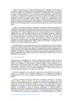 Dentro de este esquema, un lugar preponderante en la “definición” de los cuerpos y
los sujetos, lo ocupa la categoría género. Es prácticamente imposible ubicar un cuerpo al
que no se le asigne (o se le exija), su “pertenencia” a un género dado. En la mayoría de
los casos, el género rebasa el “Yo” y es uno de los primeros referentes a partir del cuales
se define a un sujeto incluso, antes de que nazca. El cuerpo en general y el cuerpo
“generizado” en particular, además de ser puntos de partida en la “clasificación” de los
individuos, serán los primeros ámbitos sujetos a control y/o disciplinamiento, pero
también los primeros espacios a partir de los cuales se ofrezca resistencia a los sistemas.
Jóvenes y cuerpos son sojuzgados a partir del género que se les ha asignado y no sólo
desde el exterior del grupo juvenil, sino al interior de los grupos en forma de relaciones de
poder.

    Sujeto a una gama de lógicas e intereses, el cuerpo es sometido a conceptos de
“normalidad” que se elaboran a partir de patrones que tienden a ser considerados como
“naturales” y “esenciales”, dejando de lado el hecho de que el género es una construcción
socio cultural. Así, aquellos cuerpos que no se ciñan de manera clara a los preceptos
establecidos por y para el género acaban por ser considerados abyectos y objeto del
rechazo, la marginación y la sanción. [35,36] El cuerpo transita desde lo “natural” hasta
los campos de la moral, y los juicios en torno al cuerpo, acaban por ser los juicios en
torno a cada individuo; y aún en estas circunstancias, no todos los cuerpos serán
evaluados de la misma forma, pues dependiendo de categorías como clase, etnia y los
preceptos de belleza hegemónicos, habrá cuerpos que importen y cuerpos que se
detesten o sean rechazados entre los jóvenes.

    En este sentido, el cuerpo sigue siendo uno de los territorios en el cual los sistemas
hegemónicos ejercen mayor presión; aun cuando se constituye también como un enclave
a partir del cual, cada actor puede ejercer su capacidad de agencia, desplegando un
conjunto de recursos y saberes provenientes del deseo, el placer o del imaginario que le
posibilitan su deserción, oposición y/o rechazo a las imposiciones adultas y las de los
pares. Estableciendo sus propios procesos de marginación y exclusión tanto como de
identificación con los otros.

3. Juventud y Género

Actualmente los investigadores no podemos soslayar las grandes disputas entre los
conceptos clásicos o tradicionales y las nuevas propuestas teóricas sobre juventud y
género. Es propósito de este apartado plantear algunos temas empíricos, en lo
concerniente a las maneras como los jóvenes, aún sujetos a discursos tradicionales
sobre juventud y género, construyen a través de sus experiencias, nuevas maneras de
ser hombre o ser mujer o ser humano, planteando en la última parte, como se
complejizan estas relaciones con los discursos sobre sexo.

     El género interviene en la construcción, tanto como en la percepción de lo social, lo
político y lo cotidiano de los actores históricos. Es un espacio de vivencias e
interpretaciones en las que se entreteje lo institucional y las representaciones de los
sujetos.

    Cuando se utilizan los términos “muchacha”, “muchacho”, “jovencita” o “jovencito”,
“chico” y “chica”, “chavo” o “chava”, a la par que se denomina a alguien, se le está
confiriendo la posibilidad de asumir un papel/rol en un contexto social determinado que se
elabora en torno a tres constructos: juventud, género y sexo. Esta triada nos reta a
comprender las formas en que se articulan las prácticas, representaciones, tiempos,
espacios y materialidad; a partir de procesos relacionales, no siempre lineales, y
complejos, tanto en sus componentes, como en las dimensiones en que se efectúan. [14]
Sin olvidar que “género” y “sexo”, por un lado, son construcciones culturales constitutivas
a los procesos que conforman las identidades y las representaciones de los sujetos,

Rev. del Centro de Inv. (Méx.) Vol. 10 Núm. 37 Ene. - Jun. 2012                           17
 