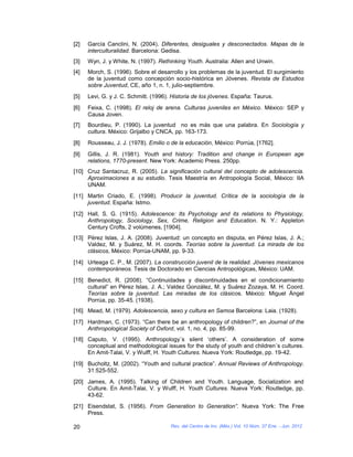[2]   García Canclini, N. (2004). Diferentes, desiguales y desconectados. Mapas de la
      interculturalidad. Barcelona: Gedisa.
[3]   Wyn, J. y White, N. (1997). Rethinking Youth. Australia: Allen and Unwin.
[4]   Morch, S. (1996). Sobre el desarrollo y los problemas de la juventud. El surgimiento
      de la juventud como concepción socio-histórica en Jóvenes. Revista de Estudios
      sobre Juventud, CE, año 1, n. 1, julio-septiembre.
[5]   Levi, G. y J. C. Schmitt. (1996). Historia de los jóvenes. España: Taurus.
[6]   Feixa, C. (1998). El reloj de arena. Culturas juveniles en México. México: SEP y
      Causa Joven.
[7]   Bourdieu, P. (1990). La juventud no es más que una palabra. En Sociología y
      cultura. México: Grijalbo y CNCA, pp. 163-173.
[8]   Rousseau, J. J. (1978). Emilio o de la educación, México: Porrúa, [1762].
[9]   Gillis, J. R. (1981). Youth and history: Tradition and change in European age
      relations, 1770-present. New York: Academic Press. 250pp.
[10] Cruz Santacruz, R. (2005). La significación cultural del concepto de adolescencia.
     Aproximaciones a su estudio. Tesis Maestría en Antropología Social, México: IIA
     UNAM.
[11] Martin Criado, E. (1998). Producir la juventud. Crítica de la sociología de la
     juventud. España: Istmo.
[12] Hall, S. G. (1915). Adolescence: Its Psychology and its relations to Physiology,
     Anthropology, Sociology, Sex, Crime, Religion and Education. N. Y.: Appleton
     Century Crofts, 2 volúmenes, [1904].
[13] Pérez Islas, J. A. (2008). Juventud: un concepto en disputa, en Pérez Islas, J. A.;
     Valdez, M. y Suárez, M. H. coords. Teorías sobre la juventud. La mirada de los
     clásicos, México: Porrúa-UNAM, pp. 9-33.
[14] Urteaga C. P., M. (2007). La construcción juvenil de la realidad. Jóvenes mexicanos
     contemporáneos. Tesis de Doctorado en Ciencias Antropológicas, México: UAM.
[15] Benedict, R. (2008). “Continuidades y discontinuidades en el condicionamiento
     cultural” en Pérez Islas, J. A.; Valdez González, M. y Suárez Zozaya, M. H. Coord.
     Teorías sobre la juventud. Las miradas de los clásicos. México: Miguel Ángel
     Porrúa, pp. 35-45. (1938).
[16] Mead, M. (1979). Adolescencia, sexo y cultura en Samoa Barcelona: Laia. (1928).
[17] Hardman, C. (1973). “Can there be an anthropology of children?”, en Journal of the
     Anthropological Society of Oxford, vol. 1, no. 4, pp. 85-99.
[18] Caputo, V. (1995). Anthropology´s silent ‘others’. A consideration of some
     conceptual and methodological issues for the study of youth and children´s cultures.
     En Amit-Talai, V. y Wulff, H. Youth Cultures. Nueva York: Routledge, pp. 19-42.
[19] Bucholtz, M. (2002). “Youth and cultural practice”. Annual Reviews of Anthropology.
     31:525-552.
[20] James, A. (1995). Talking of Children and Youth. Language, Socialization and
     Culture. En Amit-Talai, V. y Wulff, H. Youth Cultures. Nueva York: Routledge, pp.
     43-62.
[21] Eisendstat, S. (1956). From Generation to Generation”. Nueva York: The Free
     Press.

20                                     Rev. del Centro de Inv. (Méx.) Vol. 10 Núm. 37 Ene. - Jun. 2012
 